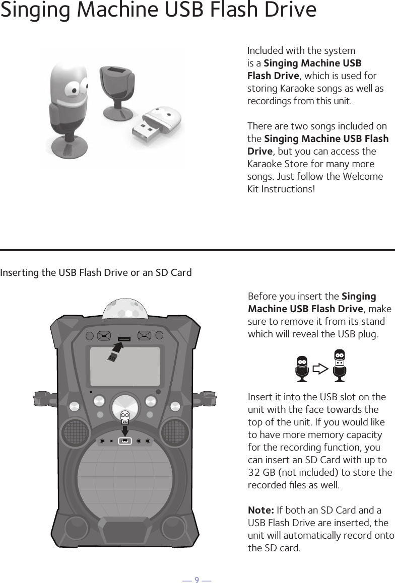 — 9 —Singing Machine USB Flash DriveInserting the USB Flash Drive or an SD CardIncluded with the system is a Singing Machine USB Flash Drive, which is used for storing Karaoke songs as well as recordings from this unit. There are two songs included on the Singing Machine USB Flash Drive, but you can access the Karaoke Store for many more songs. Just follow the Welcome Kit Instructions!Before you insert the Singing Machine USB Flash Drive, make sure to remove it from its stand which will reveal the USB plug. Insert it into the USB slot on the unit with the face towards the top of the unit. If you would like to have more memory capacity for the recording function, you can insert an SD Card with up to 32 GB (not included) to store the recorded ﬁles as well. Note: If both an SD Card and a USB Flash Drive are inserted, the unit will automatically record onto the SD card.1010