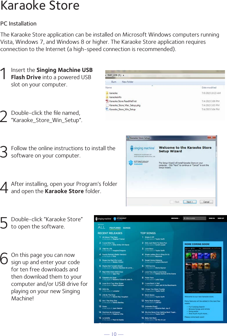 — 10 —The Karaoke Store application can be installed on Microsoft Windows computers runningVista, Windows 7, and Windows 8 or higher. The Karaoke Store application requires connection to the Internet (a high-speed connection is recommended).Karaoke StorePC Installation1  Insert the Singing Machine USB Flash Drive into a powered USB slot on your computer.2  Double-click the ﬁle named, “Karaoke_Store_Win_Setup”.3 Follow the online instructions to install the software on your computer.4 After installing, open your Program’s folder and open the Karaoke Store folder.5  Double-click “Karaoke Store”  to open the software.6 On this page you can now sign up and enter your code for ten free downloads and then download them to your computer and/or USB drive for playing on your new Singing Machine!