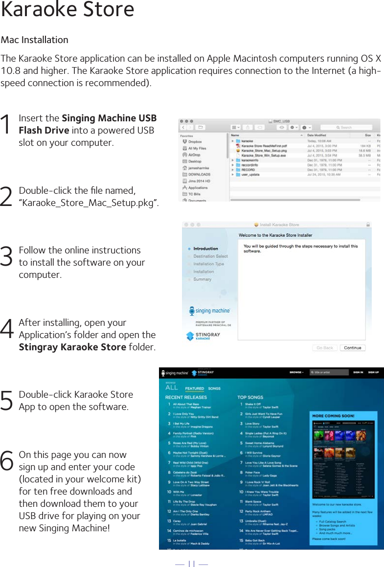 — 11 —1  Insert the Singing Machine USB Flash Drive into a powered USB slot on your computer.2  Double-click the ﬁle named, “Karaoke_Store_Mac_Setup.pkg”.3 Follow the online instructions to install the software on your computer.4 After installing, open your Application’s folder and open the Stingray Karaoke Store folder.5  Double-click Karaoke Store App to open the software.6 On this page you can now sign up and enter your code (located in your welcome kit)for ten free downloads and then download them to your USB drive for playing on your new Singing Machine!The Karaoke Store application can be installed on Apple Macintosh computers running OS X10.8 and higher. The Karaoke Store application requires connection to the Internet (a high-speed connection is recommended).Karaoke StoreMac Installation