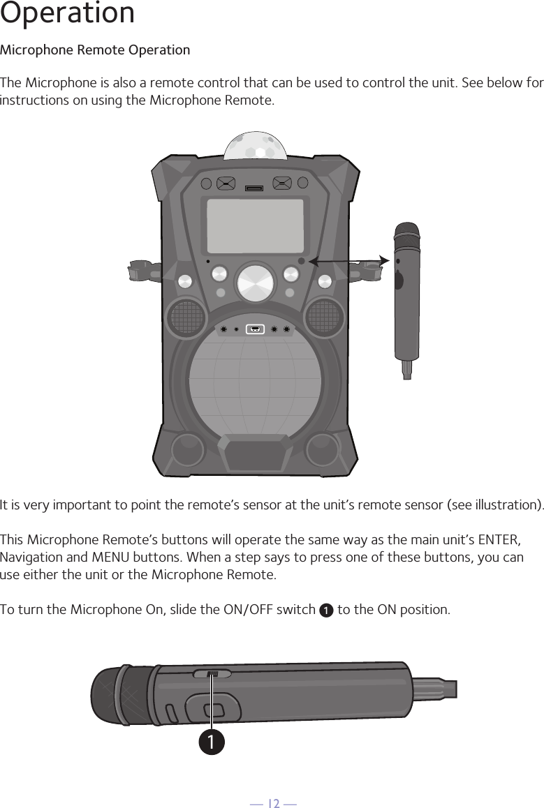 — 12 —It is very important to point the remote’s sensor at the unit’s remote sensor (see illustration).This Microphone Remote’s buttons will operate the same way as the main unit’s ENTER, Navigation and MENU buttons. When a step says to press one of these buttons, you can use either the unit or the Microphone Remote.To turn the Microphone On, slide the ON/OFF switch u to the ON position.The Microphone is also a remote control that can be used to control the unit. See below for instructions on using the Microphone Remote.1OperationMicrophone Remote Operation