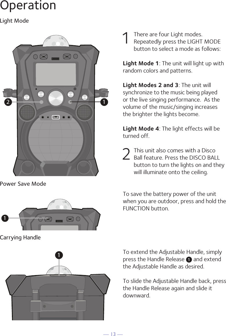 — 13 —OperationLight ModePower Save ModeCarrying Handle1  There are four Light modes. Repeatedly press the LIGHT MODE button to select a mode as follows:Light Mode 1: The unit will light up with random colors and patterns.Light Modes 2 and 3: The unit will synchronize to the music being played or the live singing performance.  As the volume of the music/singing increases the brighter the lights become.Light Mode 4: The light effects will be turned off. 2  This unit also comes with a Disco Ball feature. Press the DISCO BALL button to turn the lights on and they will illuminate onto the ceiling.To save the battery power of the unit when you are outdoor, press and hold the FUNCTION button.To extend the Adjustable Handle, simply press the Handle Release u and extend the Adjustable Handle as desired.To slide the Adjustable Handle back, press the Handle Release again and slide it downward.1211