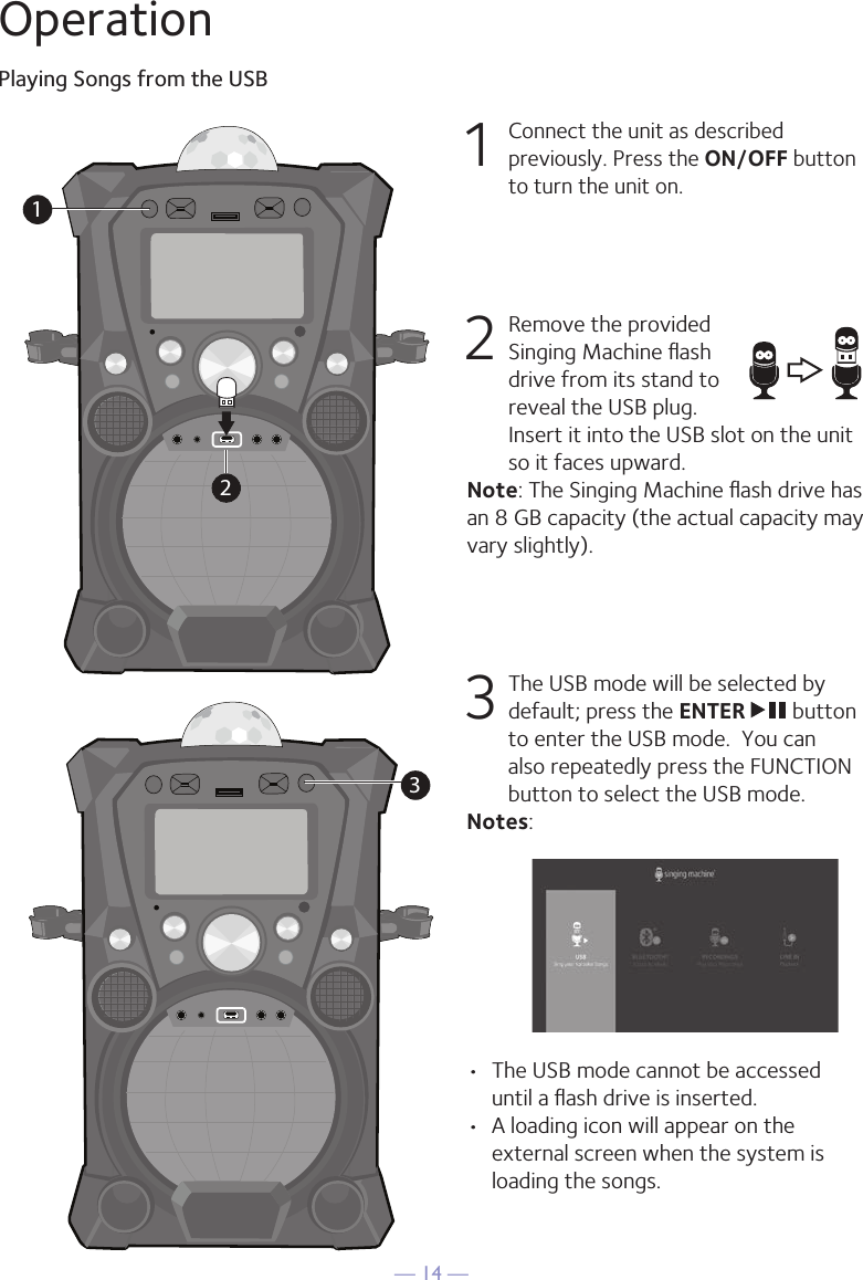 — 14 —OperationPlaying Songs from the USB1 Connect the unit as described previously. Press the ON/OFF button to turn the unit on.  2   Remove the provided Singing Machine ﬂash drive from its stand to reveal the USB plug. Insert it into the USB slot on the unit so it faces upward.Note: The Singing Machine ﬂash drive has an 8 GB capacity (the actual capacity may vary slightly).  3  The USB mode will be selected by default; press the ENTER   button to enter the USB mode.  You can also repeatedly press the FUNCTION button to select the USB mode.Notes: •  The USB mode cannot be accessed until a ﬂash drive is inserted. •  A loading icon will appear on the external screen when the system is loading the songs.1233210