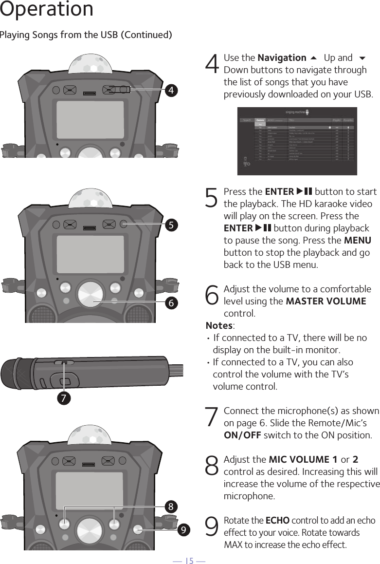 — 15 —OperationPlaying Songs from the USB (Continued)4 Use the Navigation 5 Up and  Down buttons to navigate through the list of songs that you have previously downloaded on your USB.     5   Press the ENTER   button to start the playback. The HD karaoke video will play on the screen. Press the ENTER   button during playback to pause the song. Press the MENU button to stop the playback and go back to the USB menu.  6  Adjust the volume to a comfortable level using the MASTER VOLUME control.  Notes:  • If connected to a TV, there will be no display on the built-in monitor. • If connected to a TV, you can also control the volume with the TV’s volume control.7   Connect the microphone(s) as shown on page 6. Slide the Remote/Mic’s ON/OFF switch to the ON position. 8  Adjust the MIC VOLUME 1 or 2 control as desired. Increasing this will increase the volume of the respective microphone.9  Rotate the ECHO control to add an echo effect to your voice. Rotate towards MAX to increase the echo effect.456987