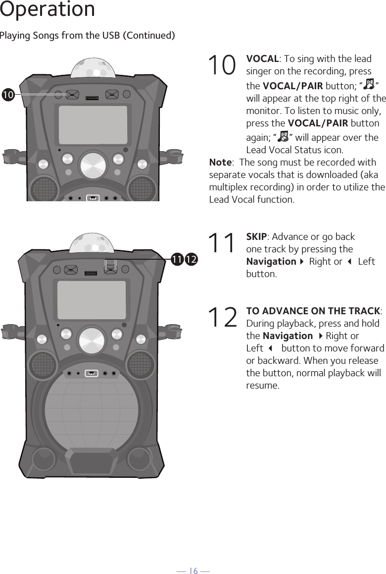 — 16 —OperationPlaying Songs from the USB (Continued)10 VOCAL: To sing with the lead singer on the recording, press the VOCAL/PAIR button; “ ” will appear at the top right of the monitor. To listen to music only, press the VOCAL/PAIR button again; “ ” will appear over the Lead Vocal Status icon. Note:  The song must be recorded with separate vocals that is downloaded (aka multiplex recording) in order to utilize the Lead Vocal function.11  SKIP: Advance or go back one track by pressing the Navigation Right or  Left button. 12 TO ADVANCE ON THE TRACK: During playback, press and hold the Navigation Right or  Left  button to move forward or backward. When you release the button, normal playback will resume.1011 12