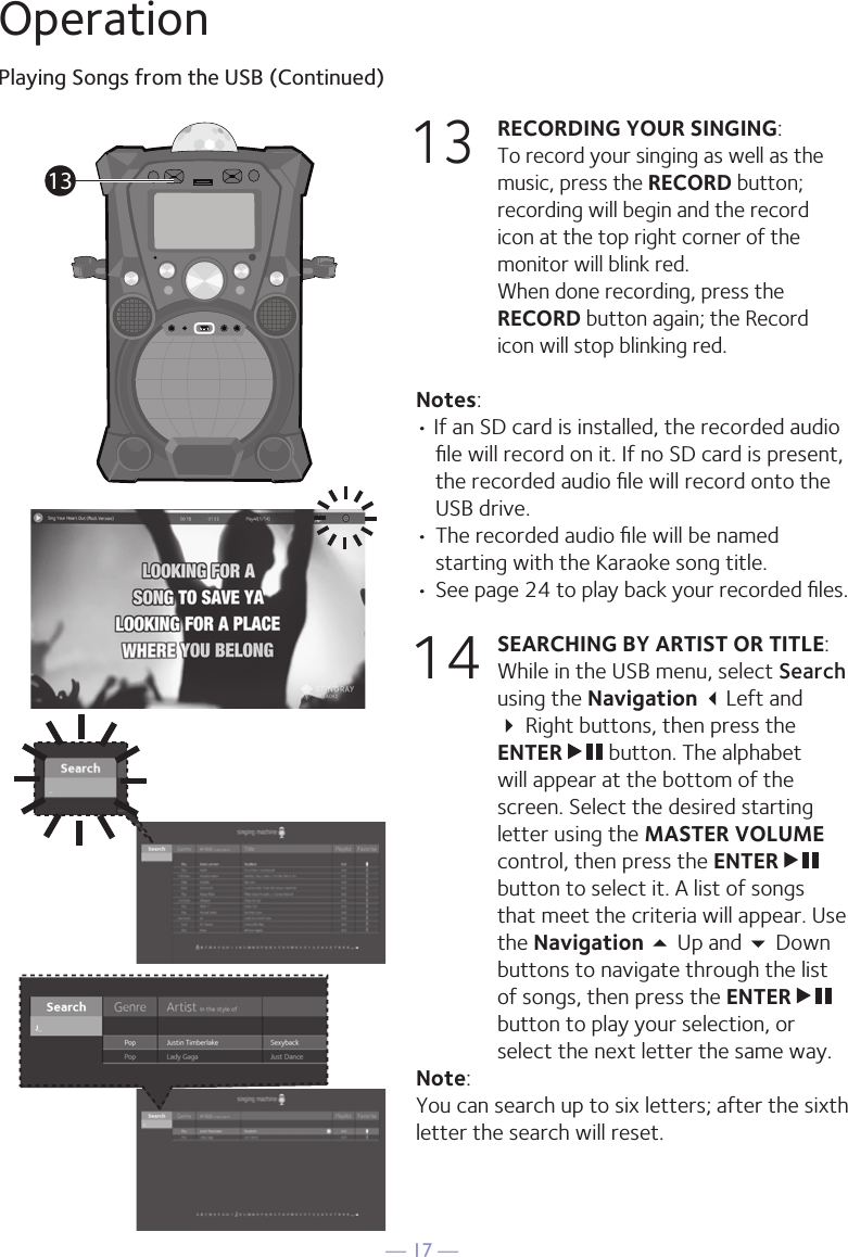 — 17 —OperationPlaying Songs from the USB (Continued)13 RECORDING YOUR SINGING:   To record your singing as well as the music, press the RECORD button; recording will begin and the record icon at the top right corner of the monitor will blink red.  When done recording, press the RECORD button again; the Record icon will stop blinking red.Notes: • If an SD card is installed, the recorded audio ﬁle will record on it. If no SD card is present, the recorded audio ﬁle will record onto the USB drive.• The recorded audio ﬁle will be named starting with the Karaoke song title.  • See page 24 to play back your recorded ﬁles.14 SEARCHING BY ARTIST OR TITLE: While in the USB menu, select Search using the Navigation Left and  Right buttons, then press the ENTER   button. The alphabet will appear at the bottom of the screen. Select the desired starting letter using the MASTER VOLUME control, then press the ENTER   button to select it. A list of songs that meet the criteria will appear. Use the Navigation 5 Up and  Down buttons to navigate through the list of songs, then press the ENTER   button to play your selection, or select the next letter the same way.Note: You can search up to six letters; after the sixth letter the search will reset.13