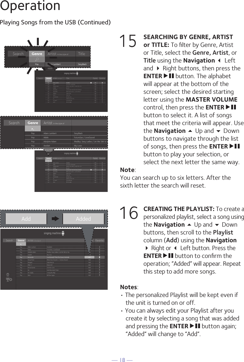 — 18 —OperationPlaying Songs from the USB (Continued)15 SEARCHING BY GENRE, ARTIST or TITLE: To ﬁlter by Genre, Artist or Title, select the Genre, Artist, or Title using the Navigation  Left and  Right buttons, then press the ENTER   button. The alphabet will appear at the bottom of the screen; select the desired starting letter using the MASTER VOLUME control, then press the ENTER   button to select it. A list of songs that meet the criteria will appear. Use the Navigation 5 Up and  Down buttons to navigate through the list of songs, then press the ENTER   button to play your selection, or select the next letter the same way.Note: You can search up to six letters. After the sixth letter the search will reset.16 CREATING THE PLAYLIST: To create a personalized playlist, select a song using the Navigation 5 Up and  Down buttons, then scroll to the Playlist column (Add) using the Navigation  Right or  Left button. Press the ENTER   button to conﬁrm the operation; “Added” will appear. Repeat this step to add more songs.Notes: • The personalized Playlist will be kept even if the unit is turned on or off. • You can always edit your Playlist after you create it by selecting a song that was added and pressing the ENTER   button again; “Added” will change to “Add”.Add Added