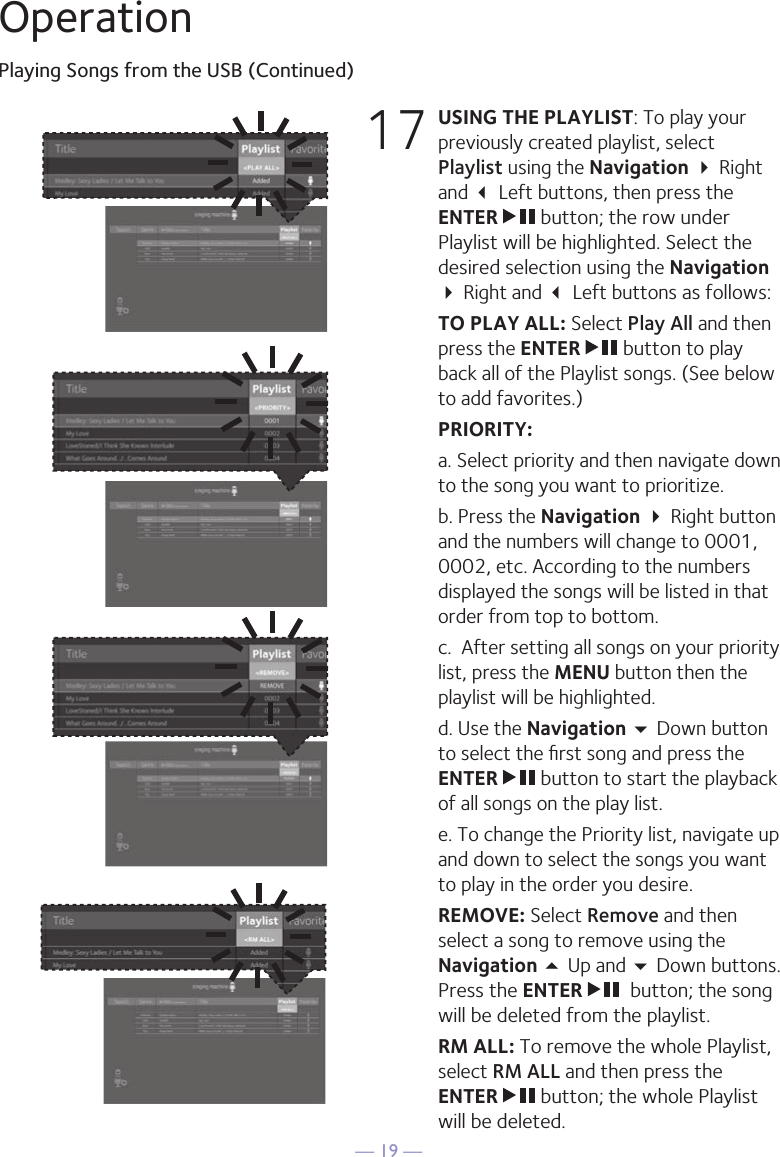 — 19 —OperationPlaying Songs from the USB (Continued)17 USING THE PLAYLIST: To play your previously created playlist, select Playlist using the Navigation  Right and  Left buttons, then press the ENTER   button; the row under Playlist will be highlighted. Select the desired selection using the Navigation  Right and  Left buttons as follows: TO PLAY ALL: Select Play All and then press the ENTER   button to play back all of the Playlist songs. (See below to add favorites.) PRIORITY:   a. Select priority and then navigate down to the song you want to prioritize.   b. Press the Navigation  Right button and the numbers will change to 0001, 0002, etc. According to the numbers displayed the songs will be listed in that order from top to bottom.   c.  After setting all songs on your priority list, press the MENU button then the playlist will be highlighted.   d. Use the Navigation  Down button to select the ﬁrst song and press the ENTER   button to start the playback of all songs on the play list.  e. To change the Priority list, navigate up and down to select the songs you want to play in the order you desire. REMOVE: Select Remove and then select a song to remove using the Navigation 5 Up and  Down buttons. Press the ENTER    button; the song will be deleted from the playlist.  RM ALL: To remove the whole Playlist, select RM ALL and then press the ENTER   button; the whole Playlist will be deleted. 