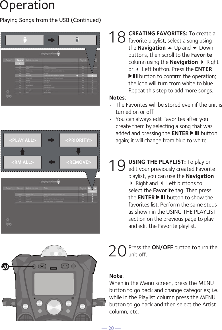 — 20 —OperationPlaying Songs from the USB (Continued)18 CREATING FAVORITES: To create a favorite playlist, select a song using the Navigation 5 Up and  Down buttons, then scroll to the Favorite column using the Navigation  Right or  Left button. Press the ENTER  button to conﬁrm the operation; the icon will turn from white to blue. Repeat this step to add more songs.Notes: •  The Favorites will be stored even if the unit is turned on or off.•  You can always edit Favorites after you create them by selecting a song that was added and pressing the ENTER   button again; it will change from blue to white.19 USING THE PLAYLIST: To play or edit your previously created Favorite playlist, you can use the Navigation   Right and  Left buttons to select the Favorite tag. Then press the ENTER   button to show the favorites list. Perform the same steps as shown in the USING THE PLAYLIST section on the previous page to play and edit the Favorite playlist.20 Press the ON/OFF button to turn the unit off.Note: When in the Menu screen, press the MENU button to go back and change categories; i.e. while in the Playlist column press the MENU button to go back and then select the Artist column, etc.&lt;PLAY ALL&gt; &lt;PRIORITY&gt;&lt;RM ALL&gt; &lt;REMOVE&gt;20