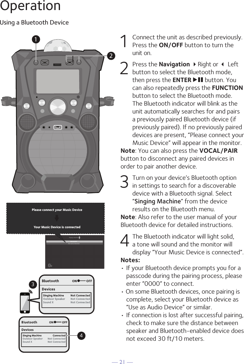 — 21 —OperationUsing a Bluetooth Device1  Connect the unit as described previously. Press the ON/OFF button to turn the  unit on.2   Press the Navigation Right or  Left button to select the Bluetooth mode, then press the ENTER   button. You can also repeatedly press the FUNCTION button to select the Bluetooth mode. The Bluetooth indicator will blink as the unit automatically searches for and pairs a previously paired Bluetooth device (if previously paired). If no previously paired devices are present, “Please connect your Music Device” will appear in the monitor.Note: You can also press the VOCAL/PAIR button to disconnect any paired devices in order to pair another device.  3 Turn on your device’s Bluetooth option in settings to search for a discoverable device with a Bluetooth signal. Select “Singing Machine” from the device results on the Bluetooth menu. Note: Also refer to the user manual of your Bluetooth device for detailed instructions.  4 The Bluetooth indicator will light solid, a tone will sound and the monitor will display ”Your Music Device is connected”.Notes: • If your Bluetooth device prompts you for a passcode during the pairing process, please enter “0000” to connect. • On some Bluetooth devices, once pairing is complete, select your Bluetooth device as “Use as Audio Device” or similar.• If connection is lost after successful pairing, check to make sure the distance between speaker and Bluetooth-enabled device does not exceed 30 ft/10 meters.Please connect your Music DeviceYour Music Device is connected34Please connect your Music DeviceYour Music Device is connected12