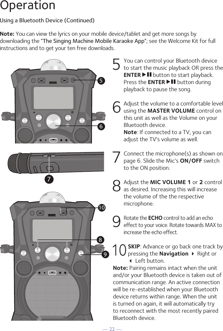— 22 —OperationUsing a Bluetooth Device (Continued)5  You can control your Bluetooth device to start the music playback OR press the ENTER   button to start playback. Press the ENTER   button during playback to pause the song. 6  Adjust the volume to a comfortable level using the MASTER VOLUME control on this unit as well as the Volume on your Bluetooth device.  Note: If connected to a TV, you can adjust the TV’s volume as well. 7   Connect the microphone(s) as shown on page 6. Slide the Mic’s ON/OFF switch to the ON position. 8  Adjust the MIC VOLUME 1 or 2 control as desired. Increasing this will increase the volume of the the respective microphone. 9 Rotate the ECHO control to add an echo effect to your voice. Rotate towards MAX to increase the echo effect.10 SKIP: Advance or go back one track by pressing the Navigation  Right or   Left button.Note: Pairing remains intact when the unit and/or your Bluetooth device is taken out of communication range. An active connection will be re-established when your Bluetooth device returns within range. When the unit is turned on again, it will automatically try to reconnect with the most recently paired Bluetooth device. 56Note: You can view the lyrics on your mobile device/tablet and get more songs by downloading the “The Singing Machine Mobile Karaoke App”; see the Welcome Kit for full instructions and to get your ten free downloads.79810