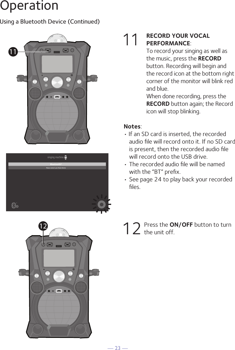 — 23 —OperationUsing a Bluetooth Device (Continued)11 RECORD YOUR VOCAL PERFORMANCE:   To record your singing as well as the music, press the RECORD button. Recording will begin and the record icon at the bottom right corner of the monitor will blink red and blue.  When done recording, press the RECORD button again; the Record icon will stop blinking.Notes: • If an SD card is inserted, the recorded audio ﬁle will record onto it. If no SD card is present, then the recorded audio ﬁle will record onto the USB drive.• The recorded audio ﬁle will be named with the “BT” preﬁx.  • See page 24 to play back your recorded ﬁles. 12      Press the ON/OFF button to turn the unit off.1112