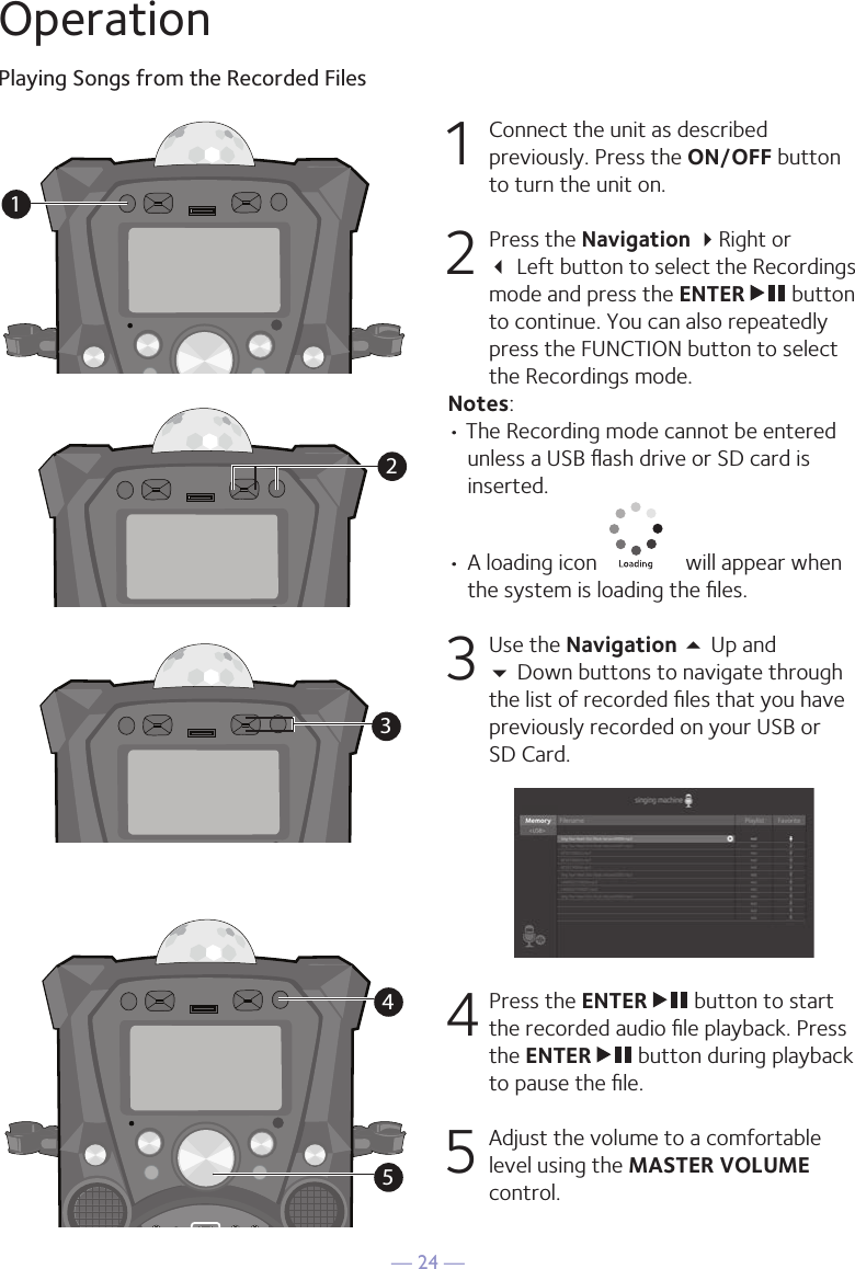 — 24 —OperationPlaying Songs from the Recorded Files1  Connect the unit as described previously. Press the ON/OFF button to turn the unit on. 2   Press the Navigation Right or   Left button to select the Recordings mode and press the ENTER   button to continue. You can also repeatedly press the FUNCTION button to select the Recordings mode. Notes:• The Recording mode cannot be entered unless a USB ﬂash drive or SD card is inserted.•  A loading icon   will appear when the system is loading the ﬁles.3 Use the Navigation 5 Up and   Down buttons to navigate through the list of recorded ﬁles that you have previously recorded on your USB or  SD Card. 4  Press the ENTER   button to start the recorded audio ﬁle playback. Press the ENTER   button during playback to pause the ﬁle. 5   Adjust the volume to a comfortable level using the MASTER VOLUME control.34512345