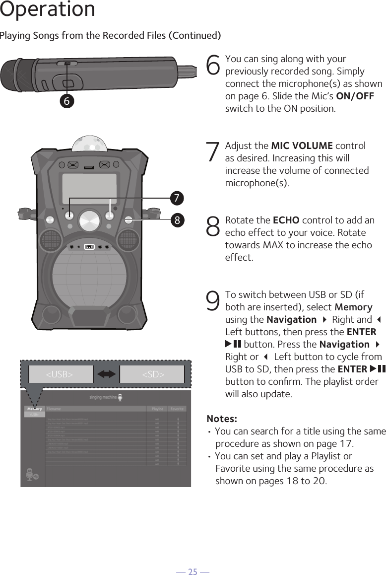 — 25 —OperationPlaying Songs from the Recorded Files (Continued)6 You can sing along with your previously recorded song. Simply connect the microphone(s) as shown on page 6. Slide the Mic’s ON/OFF switch to the ON position.7   Adjust the MIC VOLUME control as desired. Increasing this will increase the volume of connected microphone(s). 8 Rotate the ECHO control to add an echo effect to your voice. Rotate towards MAX to increase the echo effect. 9 To switch between USB or SD (if both are inserted), select Memory using the Navigation  Right and  Left buttons, then press the ENTER  button. Press the Navigation  Right or  Left button to cycle from USB to SD, then press the ENTER   button to conﬁrm. The playlist order will also update.Notes: • You can search for a title using the same procedure as shown on page 17.• You can set and play a Playlist or Favorite using the same procedure as shown on pages 18 to 20.3&lt;USB&gt; &lt;SD&gt;687