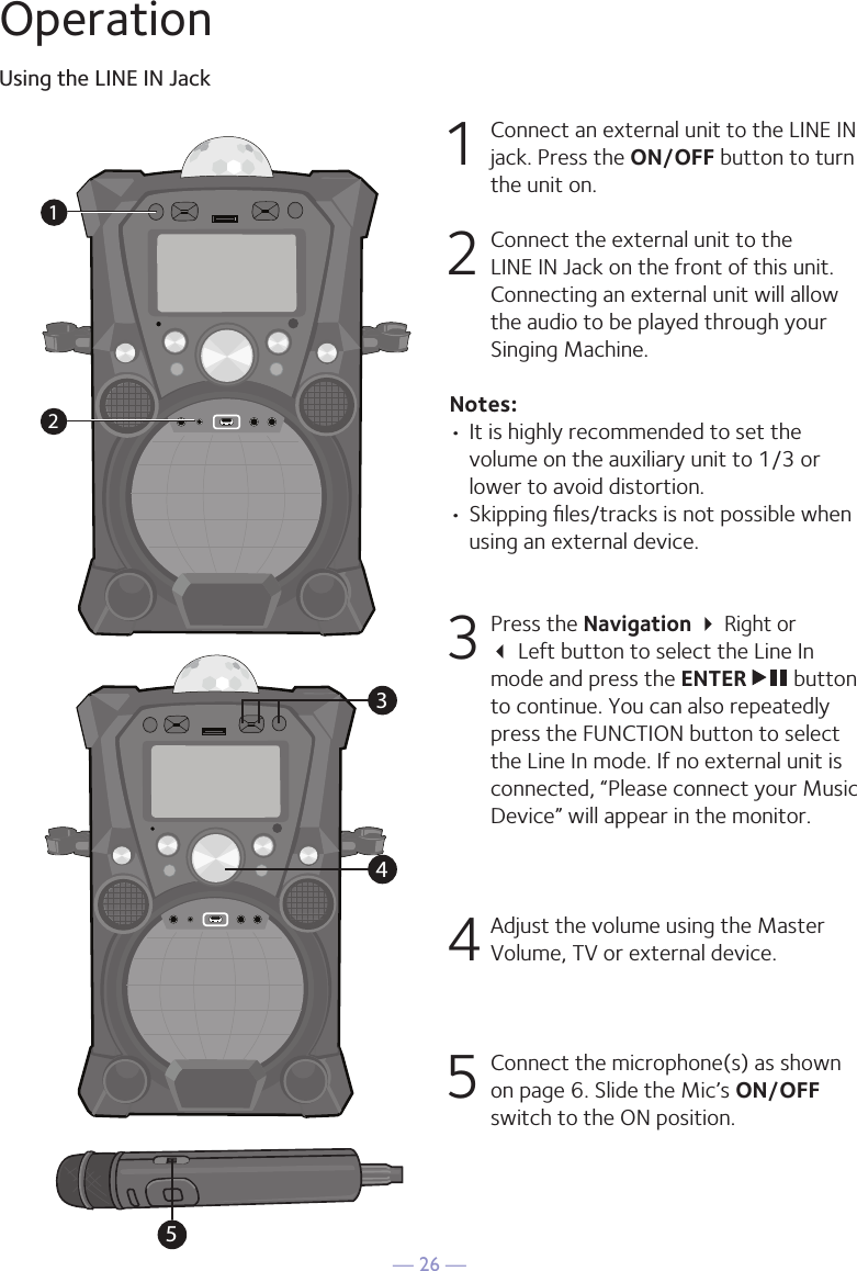 — 26 —OperationUsing the LINE IN Jack1  Connect an external unit to the LINE IN jack. Press the ON/OFF button to turn the unit on.2   Connect the external unit to the LINE IN Jack on the front of this unit. Connecting an external unit will allow the audio to be played through your Singing Machine.Notes:• It is highly recommended to set the volume on the auxiliary unit to 1/3 or lower to avoid distortion.• Skipping ﬁles/tracks is not possible when using an external device.3 Press the Navigation  Right or   Left button to select the Line In mode and press the ENTER   button to continue. You can also repeatedly press the FUNCTION button to select the Line In mode. If no external unit is connected, “Please connect your Music Device” will appear in the monitor.4 Adjust the volume using the Master Volume, TV or external device.5  Connect the microphone(s) as shown on page 6. Slide the Mic’s ON/OFF switch to the ON position.34512