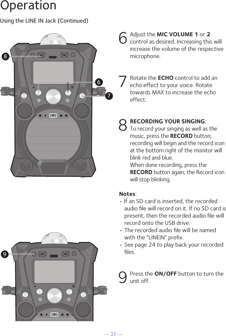 — 27 —OperationUsing the LINE IN Jack (Continued)6 Adjust the MIC VOLUME 1 or 2 control as desired. Increasing this will increase the volume of the respective microphone.7  Rotate the ECHO control to add an  echo effect to your voice. Rotate towards MAX to increase the echo effect. 8 RECORDING YOUR SINGING:  To record your singing as well as the music, press the RECORD button; recording will begin and the record icon at the bottom right of the monitor will blink red and blue.  When done recording, press the RECORD button again; the Record icon will stop blinking.Notes: • If an SD card is inserted, the recorded audio ﬁle will record on it. If no SD card is present, then the recorded audio ﬁle will record onto the USB drive.• The recorded audio ﬁle will be named with the “LINEIN” preﬁx.  • See page 24 to play back your recorded ﬁles. 9 Press the ON/OFF button to turn the unit off.9786