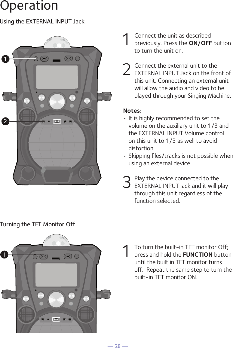 — 28 —OperationUsing the EXTERNAL INPUT Jack1  Connect the unit as described previously. Press the ON/OFF button to turn the unit on.2   Connect the external unit to the EXTERNAL INPUT Jack on the front of this unit. Connecting an external unit will allow the audio and video to be played through your Singing Machine.Notes:• It is highly recommended to set the volume on the auxiliary unit to 1/3 and the EXTERNAL INPUT Volume control on this unit to 1/3 as well to avoid distortion.• Skipping ﬁles/tracks is not possible when using an external device.3 Play the device connected to the EXTERNAL INPUT jack and it will play through this unit regardless of the function selected.12Turning the TFT Monitor Off11  To turn the built-in TFT monitor Off; press and hold the FUNCTION button until the built in TFT monitor turns off.  Repeat the same step to turn the built-in TFT monitor ON.