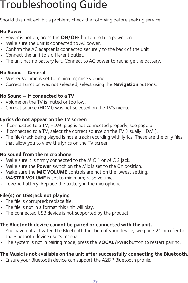 — 29 —Troubleshooting GuideShould this unit exhibit a problem, check the following before seeking service:No Power•  Power is not on; press the ON/OFF button to turn power on.•  Make sure the unit is connected to AC power.•  Conﬁrm the AC adapter is connected securely to the back of the unit•  Connect the unit to a different outlet.•  The unit has no battery left. Connect to AC power to recharge the battery.No Sound – General•  Master Volume is set to minimum; raise volume.•  Correct Function was not selected; select using the Navigation buttons.No Sound – If connected to a TV•  Volume on the TV is muted or too low.•  Correct source (HDMI) was not selected on the TV’s menu.Lyrics do not appear on the TV screen•  If connected to a TV, HDMI plug is not connected properly; see page 6.•  If connected to a TV, select the correct source on the TV (usually HDMI).•  The ﬁle/track being played is not a track recording with lyrics. These are the only ﬁles that allow you to view the lyrics on the TV screen.No sound from the microphone•  Make sure it is ﬁrmly connected to the MIC 1 or MIC 2 jack.•  Make sure the Power switch on the Mic is set to the On position.•  Make sure the MIC VOLUME controls are not on the lowest setting.•  MASTER VOLUME is set to minimum; raise volume.•  Low/no battery. Replace the battery in the microphone.File(s) on USB jack not playing•  The ﬁle is corrupted; replace ﬁle.•  The ﬁle is not in a format this unit will play.•  The connected USB device is not supported by the product.The Bluetooth device cannot be paired or connected with the unit.•  You have not activated the Bluetooth function of your device; see page 21 or refer to the Bluetooth device user’s manual. •  The system is not in pairing mode; press the VOCAL/PAIR button to restart pairing.The Music is not available on the unit after successfully connecting the Bluetooth.•  Ensure your Bluetooth device can support the A2DP Bluetooth proﬁle.