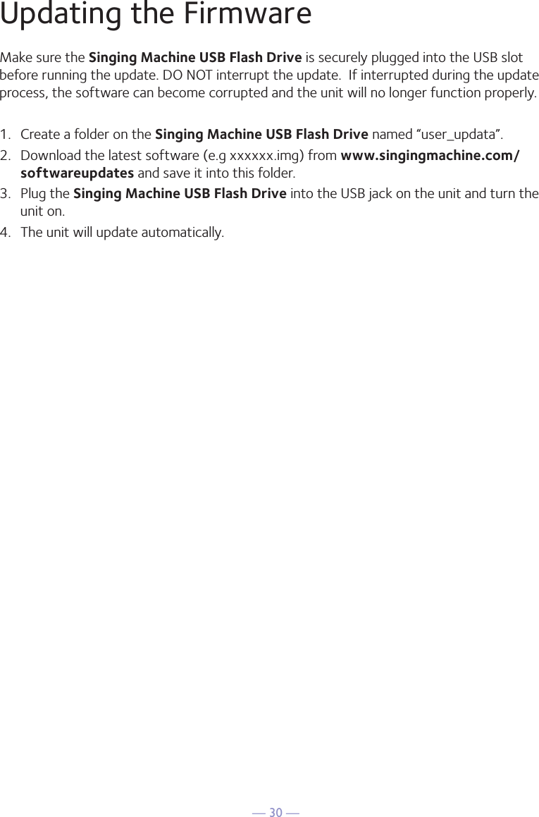 — 30 —Updating the FirmwareMake sure the Singing Machine USB Flash Drive is securely plugged into the USB slot before running the update. DO NOT interrupt the update.  If interrupted during the update process, the software can become corrupted and the unit will no longer function properly. 1.  Create a folder on the Singing Machine USB Flash Drive named “user_updata”.2.  Download the latest software (e.g xxxxxx.img) from www.singingmachine.com/softwareupdates and save it into this folder.3.  Plug the Singing Machine USB Flash Drive into the USB jack on the unit and turn the unit on.4.  The unit will update automatically. 