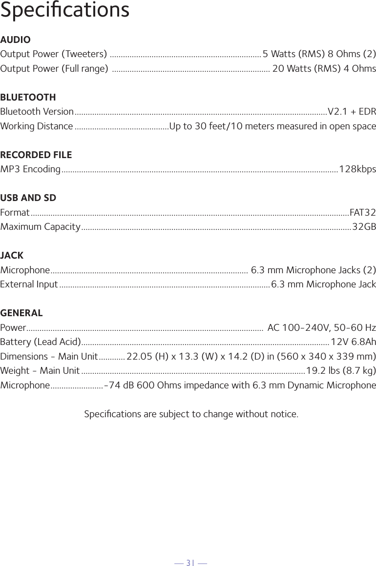 — 31 —SpeciﬁcationsAUDIOOutput Power (Tweeters)  .....................................................................5 Watts (RMS) 8 Ohms (2)Output Power (Full range)  ........................................................................ 20 Watts (RMS) 4 OhmsBLUETOOTHBluetooth Version ...................................................................................................................V2.1 + EDRWorking Distance ...........................................Up to 30 feet/10 meters measured in open spaceRECORDED FILEMP3 Encoding ..............................................................................................................................128kbpsUSB AND SDFormat .................................................................................................................................................FAT32Maximum Capacity ...........................................................................................................................32GBJACKMicrophone .......................................................................................... 6.3 mm Microphone Jacks (2)External Input ................................................................................................6.3 mm Microphone JackGENERALPower ............................................................................................................  AC 100-240V, 50-60 HzBattery (Lead Acid) .................................................................................................................12V 6.8AhDimensions - Main Unit ............22.05 (H) x 13.3 (W) x 14.2 (D) in (560 x 340 x 339 mm)Weight - Main Unit ......................................................................................................19.2 lbs (8.7 kg) Microphone ........................-74 dB 600 Ohms impedance with 6.3 mm Dynamic MicrophoneSpeciﬁcations are subject to change without notice.