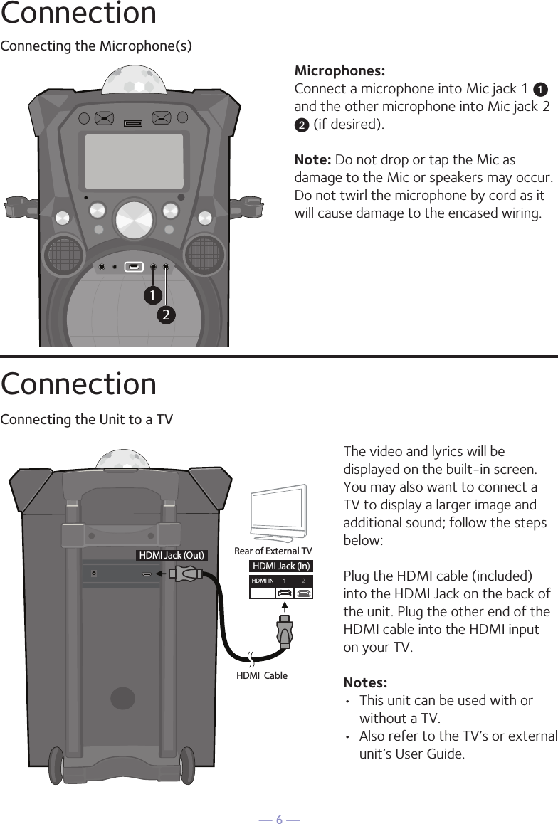 — 6 —ConnectionConnecting the Microphone(s)Microphones:Connect a microphone into Mic jack 1 u  and the other microphone into Mic jack 2 v (if desired). Note: Do not drop or tap the Mic as damage to the Mic or speakers may occur. Do not twirl the microphone by cord as it will cause damage to the encased wiring.12ConnectionConnecting the Unit to a TVHDMI CableRear of External TVHDMI Jack (Out)HDMI Jack (In)HDMI IN 12The video and lyrics will be displayed on the built-in screen. You may also want to connect a TV to display a larger image and additional sound; follow the steps below:Plug the HDMI cable (included) into the HDMI Jack on the back of the unit. Plug the other end of the HDMI cable into the HDMI input on your TV. Notes: •  This unit can be used with or without a TV. •  Also refer to the TV’s or external unit’s User Guide. 