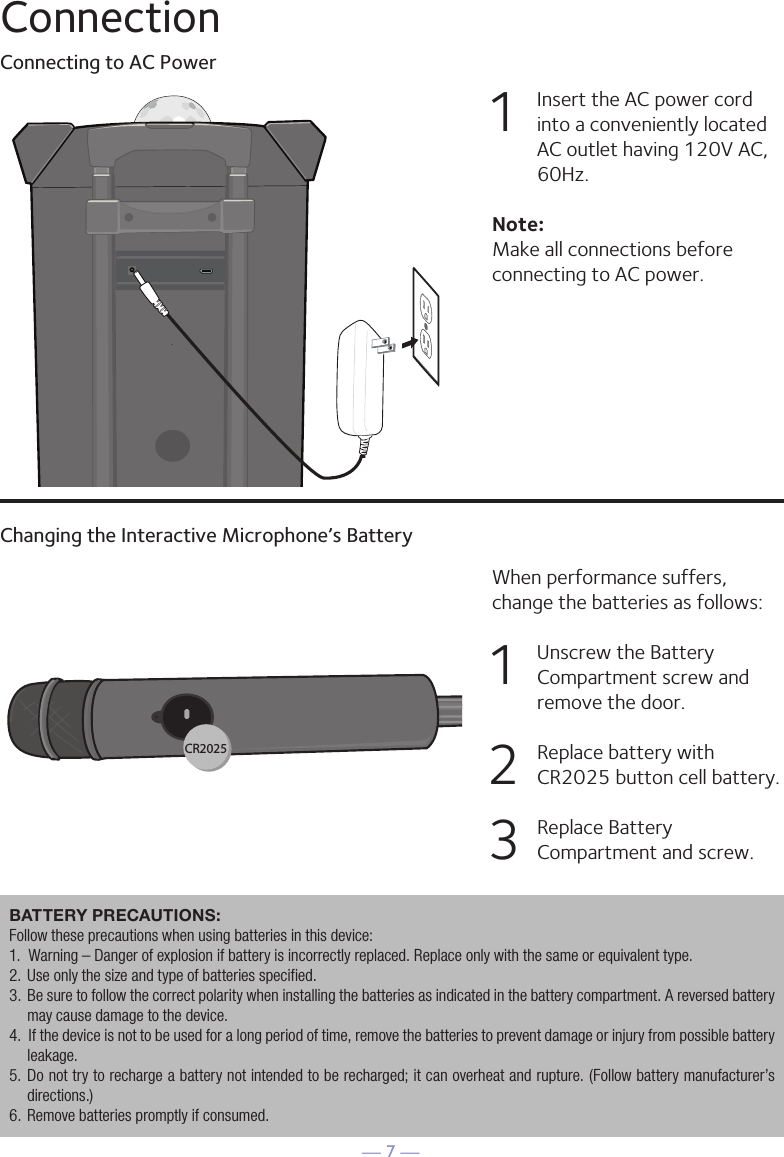 — 7 —ConnectionConnecting to AC PowerChanging the Interactive Microphone’s Battery1   Insert the AC power cord into a conveniently located AC outlet having 120V AC, 60Hz. Note: Make all connections before connecting to AC power. When performance suffers, change the batteries as follows:1   Unscrew the Battery Compartment screw and remove the door.2   Replace battery with CR2025 button cell battery. 3   Replace Battery Compartment and screw.32CR2025BATTERY PRECAUTIONS: Follow these precautions when using batteries in this device:1.  Warning – Danger of explosion if battery is incorrectly replaced. Replace only with the same or equivalent type.2.  Use only the size and type of batteries specified.3.  Be sure to follow the correct polarity when installing the batteries as indicated in the battery compartment. A reversed battery may cause damage to the device.4.  If the device is not to be used for a long period of time, remove the batteries to prevent damage or injury from possible battery leakage.5.  Do not try to recharge a battery not intended to be recharged; it can overheat and rupture. (Follow battery manufacturer’s directions.)6.  Remove batteries promptly if consumed.