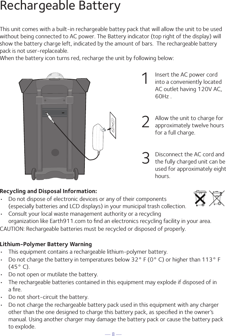 — 8 —Rechargeable BatteryThis unit comes with a built-in rechargeable battey pack that will allow the unit to be used without being connected to AC power. The Battery indicator (top right of the display) will show the battery charge left, indicated by the amount of bars.  The rechargeable battery pack is not user-replaceable.When the battery icon turns red, recharge the unit by following below:1   Insert the AC power cord into a conveniently located AC outlet having 120V AC, 60Hz .2  Allow the unit to charge for approximately twelve hours for a full charge. 3  Disconnect the AC cord and the fully charged unit can be used for approximately eight  hours.32Recycling and Disposal Information:•  Do not dispose of electronic devices or any of their components (especially batteries and LCD displays) in your municipal trash collection.•  Consult your local waste management authority or a recycling organization like Earth911.com to ﬁnd an electronics recycling facility in your area.CAUTION: Rechargeable batteries must be recycled or disposed of properly.Lithium-Polymer Battery Warning•  This equipment contains a rechargeable lithium-polymer battery.•  Do not charge the battery in temperatures below 32° F (0° C) or higher than 113° F (45° C).•  Do not open or mutilate the battery.•  The rechargeable batteries contained in this equipment may explode if disposed of in  a ﬁre.•  Do not short-circuit the battery.•  Do not charge the rechargeable battery pack used in this equipment with any charger other than the one designed to charge this battery pack, as speciﬁed in the owner’s manual. Using another charger may damage the battery pack or cause the battery pack to explode. 