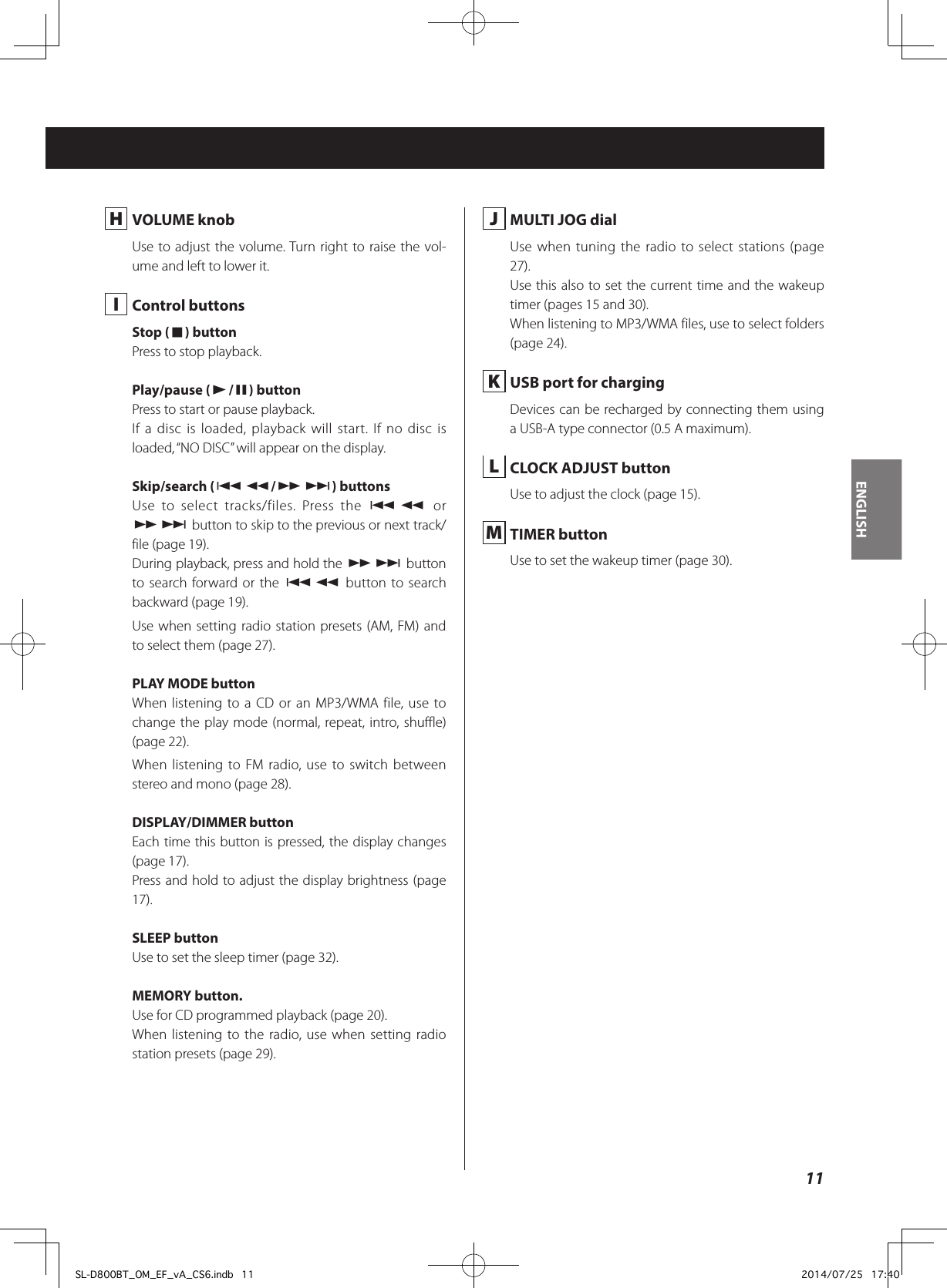 H  VOLUME knobUse to adjust the volume. Turn right to raise the vol-ume and left to lower it. I  Control buttonsStop (8) buttonPress to stop playback.Play/pause (y/9) buttonPress to start or pause playback.If a disc is loaded, playback will start. If no disc is loaded, “NO DISC” will appear on the display.Skip/search (.m/,/) buttonsUse to select tracks/files. Press the .m or ,/ button to skip to the previous or next track/file (page 19).During playback, press and hold the ,/ button to search forward or the .m button to search backward (page 19).Use when setting radio station presets (AM, FM) and to select them (page 27).PLAY MODE buttonWhen listening to a CD or an MP3/WMA file, use to change the play mode (normal, repeat, intro, shuffle) (page 22).When listening to FM radio, use to switch between stereo and mono (page 28).DISPLAY/DIMMER buttonEach time this button is pressed, the display changes (page 17).Press and hold to adjust the display brightness (page 17). SLEEP buttonUse to set the sleep timer (page 32).MEMORY button.Use for CD programmed playback (page 20).When listening to the radio, use when setting radio station presets (page 29). J  MULTI JOG dialUse when tuning the radio to select stations (page 27).Use this also to set the current time and the wakeup timer (pages 15 and 30).When listening to MP3/WMA files, use to select folders (page 24).  K  USB port for chargingDevices can be recharged by connecting them using a USB-A type connector (0.5 A maximum). L  CLOCK ADJUST buttonUse to adjust the clock (page 15). M  TIMER buttonUse to set the wakeup timer (page 30).11ENGLISHSL-D800BT_OM_EF_vA_CS6.indb   11 2014/07/25   17:40