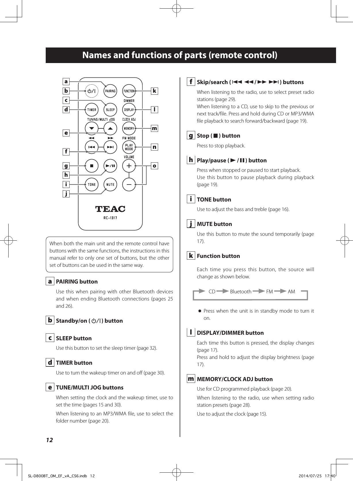 Names and functions of parts (remote control)abcdefghijklmnoWhen both the main unit and the remote control have buttons with the same functions, the instructions in this manual refer to only one set of buttons, but the other set of buttons can be used in the same way. a  PAIRING buttonUse this when pairing with other Bluetooth devices and when ending Bluetooth connections (pages 25 and 26). b  Standby/on (¤) button c  SLEEP buttonUse this button to set the sleep timer (page 32). d  TIMER buttonUse to turn the wakeup timer on and off (page 30). e  TUNE/MULTI JOG buttonsWhen setting the clock and the wakeup timer, use to set the time (pages 15 and 30).When listening to an MP3/WMA file, use to select the folder number (page 20). f  Skip/search (.m/,/) buttonsWhen listening to the radio, use to select preset radio stations (page 29).When listening to a CD, use to skip to the previous or next track/file. Press and hold during CD or MP3/WMA file playback to search forward/backward (page 19). g  Stop (8) buttonPress to stop playback. h  Play/pause (y/9) buttonPress when stopped or paused to start playback.Use this button to pause playback during playback (page 19). i  TONE buttonUse to adjust the bass and treble (page 16). j  MUTE buttonUse this button to mute the sound temporarily (page 17). k  Function buttonEach time you press this button, the source will change as shown below. CD   Bluetooth   FM   AM oPress when the unit is in standby mode to turn it on. l  DISPLAY/DIMMER buttonEach time this button is pressed, the display changes (page 17).Press and hold to adjust the display brightness (page 17). m  MEMORY/CLOCK ADJ buttonUse for CD programmed playback (page 20).When listening to the radio, use when setting radio station presets (page 28).Use to adjust the clock (page 15).12SL-D800BT_OM_EF_vA_CS6.indb   12 2014/07/25   17:40