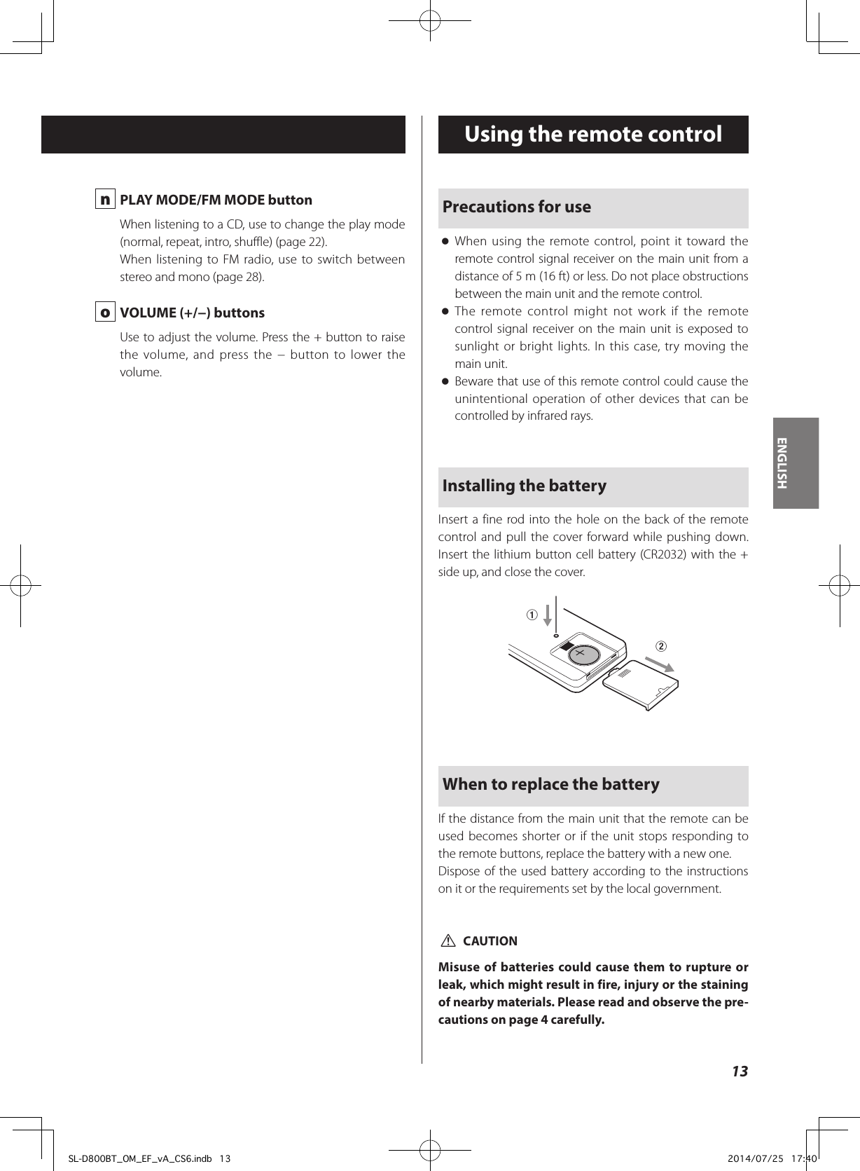  n  PLAY MODE/FM MODE buttonWhen listening to a CD, use to change the play mode (normal, repeat, intro, shuffle) (page 22).When listening to FM radio, use to switch between stereo and mono (page 28). o  VOLUME (+/−) buttonsUse to adjust the volume. Press the + button to raise the volume, and press the − button to lower the volume.Precautions for use oWhen using the remote control, point it toward the remote control signal receiver on the main unit from a distance of 5 m (16 ft) or less. Do not place obstructions between the main unit and the remote control. oThe remote control might not work if the remote control signal receiver on the main unit is exposed to sunlight or bright lights. In this case, try moving the main unit. oBeware that use of this remote control could cause the unintentional operation of other devices that can be controlled by infrared rays.Installing the batteryInsert a fine rod into the hole on the back of the remote control and pull the cover forward while pushing down. Insert the lithium button cell battery (CR2032) with the + side up, and close the cover.12When to replace the batteryIf the distance from the main unit that the remote can be used becomes shorter or if the unit stops responding to the remote buttons, replace the battery with a new one.Dispose of the used battery according to the instructions on it or the requirements set by the local government. VCAUTIONMisuse of batteries could cause them to rupture or leak, which might result in fire, injury or the staining of nearby materials. Please read and observe the pre-cautions on page 4 carefully.Using the remote control13ENGLISHSL-D800BT_OM_EF_vA_CS6.indb   13 2014/07/25   17:40