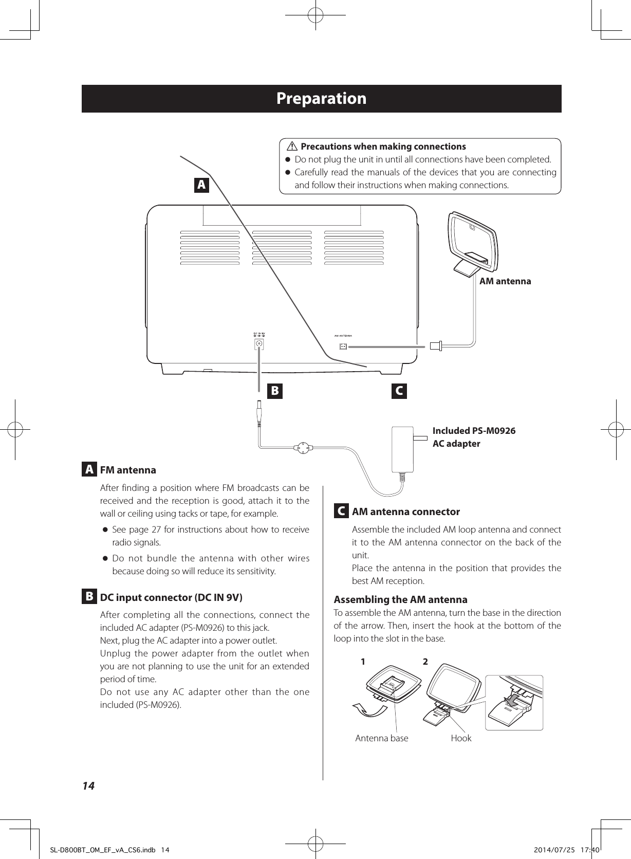 Preparation C  AM antenna connectorAssemble the included AM loop antenna and connect it to the AM antenna connector on the back of the unit.Place the antenna in the position that provides the best AM reception.Assembling the AM antennaTo assemble the AM antenna, turn the base in the direction of the arrow. Then, insert the hook at the bottom of the loop into the slot in the base.Antenna base Hook1 2 A  FM antennaAfter finding a position where FM broadcasts can be received and the reception is good, attach it to the wall or ceiling using tacks or tape, for example. oSee page 27 for instructions about how to receive radio signals. oDo not bundle the antenna with other wires because doing so will reduce its sensitivity. B  DC input connector (DC IN 9V)After completing all the connections, connect the included AC adapter (PS-M0926) to this jack.Next, plug the AC adapter into a power outlet.Unplug the power adapter from the outlet when you are not planning to use the unit for an extended period of time.Do not use any AC adapter other than the one included (PS-M0926).AM antennaIncluded PS-M0926 AC adapterAB C VPrecautions when making connections oDo not plug the unit in until all connections have been completed. oCarefully read the manuals of the devices that you are connecting and follow their instructions when making connections.14SL-D800BT_OM_EF_vA_CS6.indb   14 2014/07/25   17:40