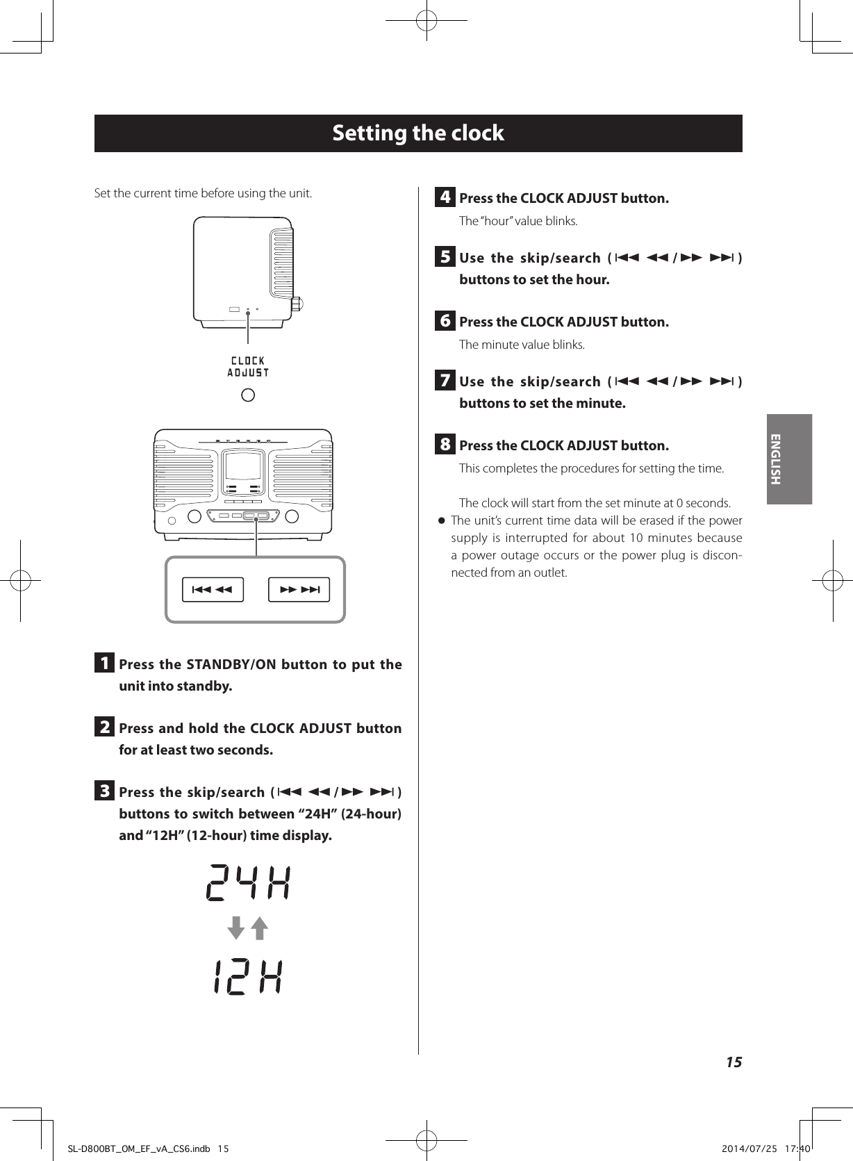 4  Press the CLOCK ADJUST button.The “hour” value blinks.5  Use the skip/search (.m/,/) buttons to set the hour.6  Press the CLOCK ADJUST button.The minute value blinks.7  Use the skip/search (.m/,/) buttons to set the minute.8  Press the CLOCK ADJUST button.This completes the procedures for setting the time.The clock will start from the set minute at 0 seconds. oThe unit’s current time data will be erased if the power supply is interrupted for about 10 minutes because a power outage occurs or the power plug is discon-nected from an outlet.Setting the clockSet the current time before using the unit. 1  Press the STANDBY/ON button to put the unit into standby.2  Press and hold the CLOCK ADJUST button for at least two seconds.3  Press the skip/search (.m/,/) buttons to switch between “24H” (24-hour) and “12H” (12-hour) time display.c315ENGLISHSL-D800BT_OM_EF_vA_CS6.indb   15 2014/07/25   17:40