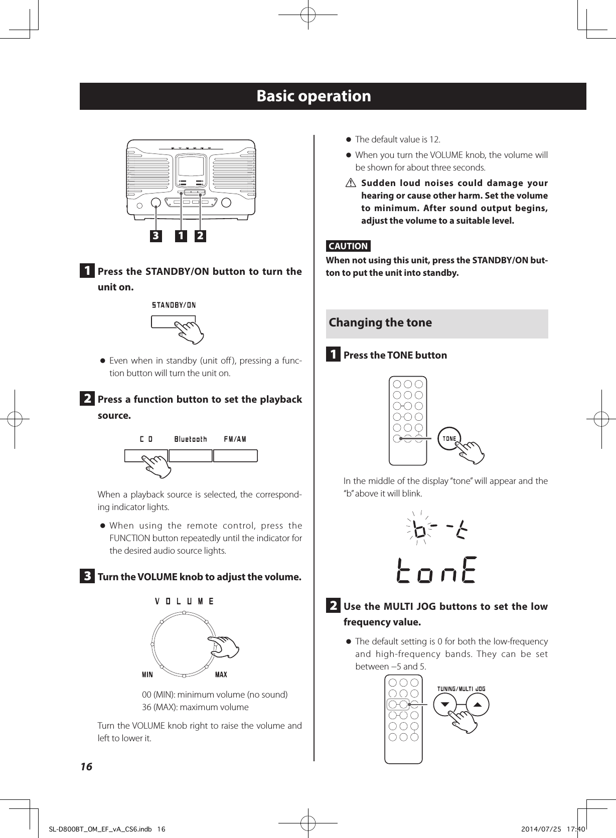 Basic operation oThe default value is 12. oWhen you turn the VOLUME knob, the volume will be shown for about three seconds. VSudden loud noises could damage your hearing or cause other harm. Set the volume to minimum. After sound output begins, adjust the volume to a suitable level.CAUTIONWhen not using this unit, press the STANDBY/ON but-ton to put the unit into standby.Changing the tone1  Press the TONE buttonIn the middle of the display “tone” will appear and the “b” above it will blink.2  Use the MULTI JOG buttons to set the low frequency value. oThe default setting is 0 for both the low-frequency and high-frequency bands. They can be set between −5 and 5.13 21  Press the STANDBY/ON button to turn the unit on. oEven when in standby (unit off), pressing a func-tion button will turn the unit on.2  Press a function button to set the playback source.When a playback source is selected, the correspond-ing indicator lights. oWhen using the remote control, press the FUNCTION button repeatedly until the indicator for the desired audio source lights.3  Turn the VOLUME knob to adjust the volume.00 (MIN): minimum volume (no sound)36 (MAX): maximum volumeTurn the VOLUME knob right to raise the volume and left to lower it.16SL-D800BT_OM_EF_vA_CS6.indb   16 2014/07/25   17:40