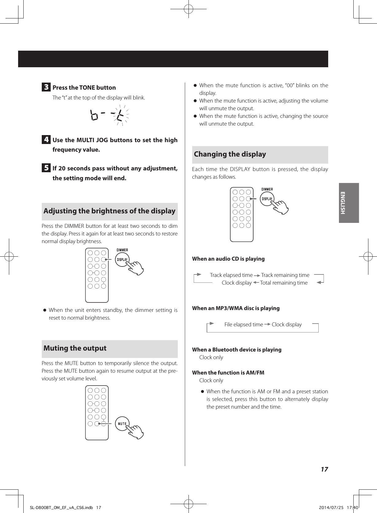3  Press the TONE buttonThe “t” at the top of the display will blink.4  Use the MULTI JOG buttons to set the high frequency value.5  If 20 seconds pass without any adjustment, the setting mode will end.Adjusting the brightness of the displayPress the DIMMER button for at least two seconds to dim the display. Press it again for at least two seconds to restore normal display brightness. oWhen the unit enters standby, the dimmer setting is reset to normal brightness.Muting the outputPress the MUTE button to temporarily silence the output. Press the MUTE button again to resume output at the pre-viously set volume level. oWhen the mute function is active, “00” blinks on the display. oWhen the mute function is active, adjusting the volume will unmute the output. oWhen the mute function is active, changing the source will unmute the output.Changing the displayEach time the DISPLAY button is pressed, the display changes as follows.When an audio CD is playing  Track elapsed time   Track remaining time    Clock display   Total remaining timeWhen an MP3/WMA disc is playingFile elapsed time   Clock displayWhen a Bluetooth device is playingClock onlyWhen the function is AM/FMClock only oWhen the function is AM or FM and a preset station is selected, press this button to alternately display the preset number and the time.17ENGLISHSL-D800BT_OM_EF_vA_CS6.indb   17 2014/07/25   17:40