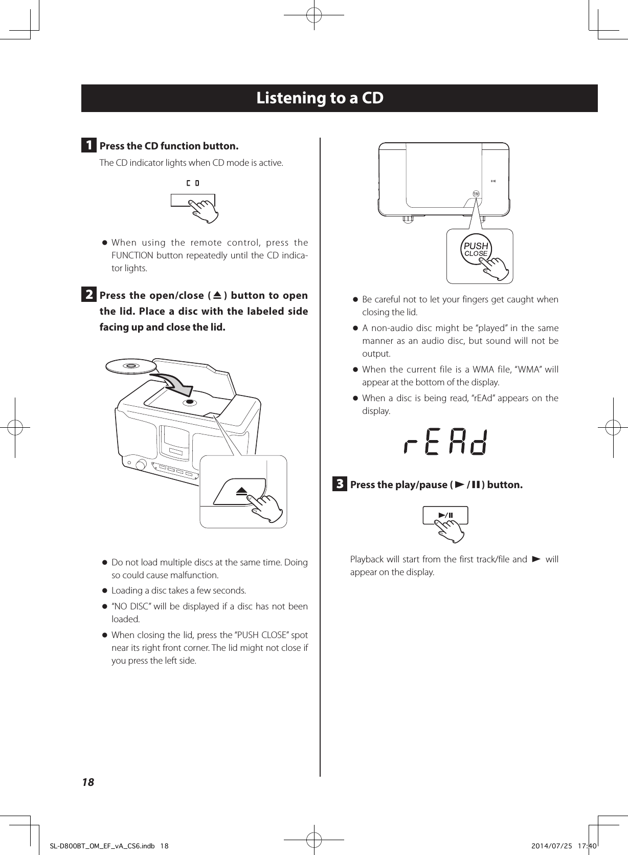 Listening to a CD oBe careful not to let your fingers get caught when closing the lid. oA non-audio disc might be “played” in the same manner as an audio disc, but sound will not be output. oWhen the current file is a WMA file, “WMA” will appear at the bottom of the display. oWhen a disc is being read, “rEAd” appears on the display.3  Press the play/pause (y/9) button.Playback will start from the first track/file and y will appear on the display.1  Press the CD function button.The CD indicator lights when CD mode is active. oWhen using the remote control, press the FUNCTION button repeatedly until the CD indica-tor lights.2  Press the open/close (-) button to open the lid. Place a disc with the labeled side facing up and close the lid. oDo not load multiple discs at the same time. Doing so could cause malfunction. oLoading a disc takes a few seconds. o“NO DISC” will be displayed if a disc has not been loaded. oWhen closing the lid, press the “PUSH CLOSE” spot near its right front corner. The lid might not close if you press the left side.18SL-D800BT_OM_EF_vA_CS6.indb   18 2014/07/25   17:40