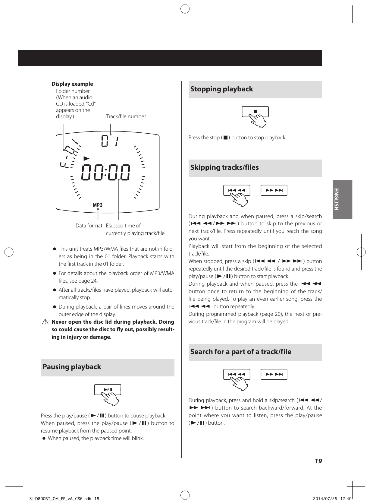 Display exampleFolder number(When an audio CD is loaded, “Cd” appears on the display.) Track/file numberData format Elapsed time of  currently playing track/file oThis unit treats MP3/WMA files that are not in fold-ers as being in the 01 folder. Playback starts with the first track in the 01 folder. oFor details about the playback order of MP3/WMA files, see page 24. oAfter all tracks/files have played, playback will auto-matically stop. oDuring playback, a pair of lines moves around the outer edge of the display. VNever open the disc lid during playback. Doing so could cause the disc to fly out, possibly result-ing in injury or damage.  Pausing playbackPress the play/pause (y/9) button to pause playback.When paused, press the play/pause (y/9) button to resume playback from the paused point. oWhen paused, the playback time will blink.Stopping playbackPress the stop (8) button to stop playback.Skipping tracks/filesDuring playback and when paused, press a skip/search (.m/,/) button to skip to the previous or next track/file. Press repeatedly until you reach the song you want.Playback will start from the beginning of the selected track/file.When stopped, press a skip (.m / ,/) button repeatedly until the desired track/file is found and press the play/pause (y/9) button to start playback.During playback and when paused, press the .m button once to return to the beginning of the track/file being played. To play an even earlier song, press the .m button repeatedly.During programmed playback (page 20), the next or pre-vious track/file in the program will be played.Search for a part of a track/fileDuring playback, press and hold a skip/search (.m/ ,/) button to search backward/forward. At the point where you want to listen, press the play/pause (y/9) button.19ENGLISHSL-D800BT_OM_EF_vA_CS6.indb   19 2014/07/25   17:40
