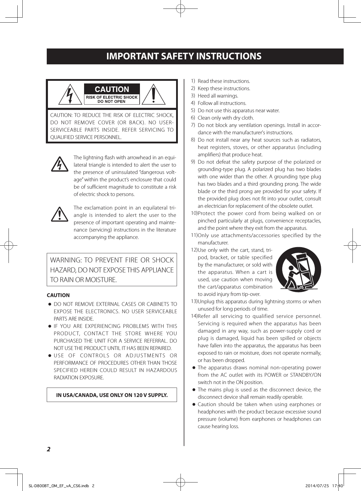 2IMPORTANT SAFETY INSTRUCTIONSCAUTION: TO REDUCE THE RISK OF ELECTRIC SHOCK, DO NOT REMOVE COVER (OR BACK). NO USER-SERVICEABLE PARTS INSIDE. REFER SERVICING TO QUALIFIED SERVICE PERSONNEL.MThe lightning flash with arrowhead in an equi-lateral triangle is intended to alert the user to the presence of uninsulated “dangerous volt-age” within the product’s enclosure that could be of sufficient magnitude to constitute a risk of electric shock to persons.VThe exclamation point in an equilateral tri-angle is intended to alert the user to the presence of important operating and mainte-nance (servicing) instructions in the literature accompanying the appliance.WARNING: TO PREVENT FIRE OR SHOCK HAZARD, DO NOT EXPOSE THIS APPLIANCE TO RAIN OR MOISTURE.CAUTION oDO NOT REMOVE EXTERNAL CASES OR CABINETS TO EXPOSE THE ELECTRONICS. NO USER SERVICEABLE PARTS ARE INSIDE. oIF YOU ARE EXPERIENCING PROBLEMS WITH THIS PRODUCT, CONTACT THE STORE WHERE YOU PURCHASED THE UNIT FOR A SERVICE REFERRAL. DO NOT USE THE PRODUCT UNTIL IT HAS BEEN REPAIRED. oUSE OF CONTROLS OR ADJUSTMENTS OR PERFORMANCE OF PROCEDURES OTHER THAN THOSE SPECIFIED HEREIN COULD RESULT IN HAZARDOUS RADIATION EXPOSURE.IN USA/CANADA, USE ONLY ON 120 V SUPPLY.1)   Read these instructions.2)  Keep these instructions.3)  Heed all warnings.4)  Follow all instructions.5)  Do not use this apparatus near water.6)  Clean only with dry cloth.7)  Do not block any ventilation openings. Install in accor-dance with the manufacturer&apos;s instructions.8)  Do not install near any heat sources such as radiators, heat registers, stoves, or other apparatus (including amplifiers) that produce heat.9)  Do not defeat the safety purpose of the polarized or grounding-type plug. A polarized plug has two blades with one wider than the other. A grounding type plug has two blades and a third grounding prong. The wide blade or the third prong are provided for your safety. If the provided plug does not fit into your outlet, consult an electrician for replacement of the obsolete outlet.10) Protect the power cord from being walked on or pinched particularly at plugs, convenience receptacles, and the point where they exit from the apparatus.11) Only use attachments/accessories specified by the manufacturer.12) Use only with the cart, stand, tri-pod, bracket, or table specified by the manufacturer, or sold with the apparatus. When a cart is used, use caution when moving the cart/apparatus combination to avoid injury from tip-over.13) Unplug this apparatus during lightning storms or when unused for long periods of time.14) Refer all servicing to qualified service personnel. Servicing is required when the apparatus has been damaged in any way, such as power-supply cord or plug is damaged, liquid has been spilled or objects have fallen into the apparatus, the apparatus has been exposed to rain or moisture, does not operate normally, or has been dropped. oThe apparatus draws nominal non-operating power from the AC outlet with its POWER or STANDBY/ON switch not in the ON position. oThe mains plug is used as the disconnect device, the disconnect device shall remain readily operable. oCaution should be taken when using earphones or headphones with the product because excessive sound pressure (volume) from earphones or headphones can cause hearing loss.SL-D800BT_OM_EF_vA_CS6.indb   2 2014/07/25   17:40