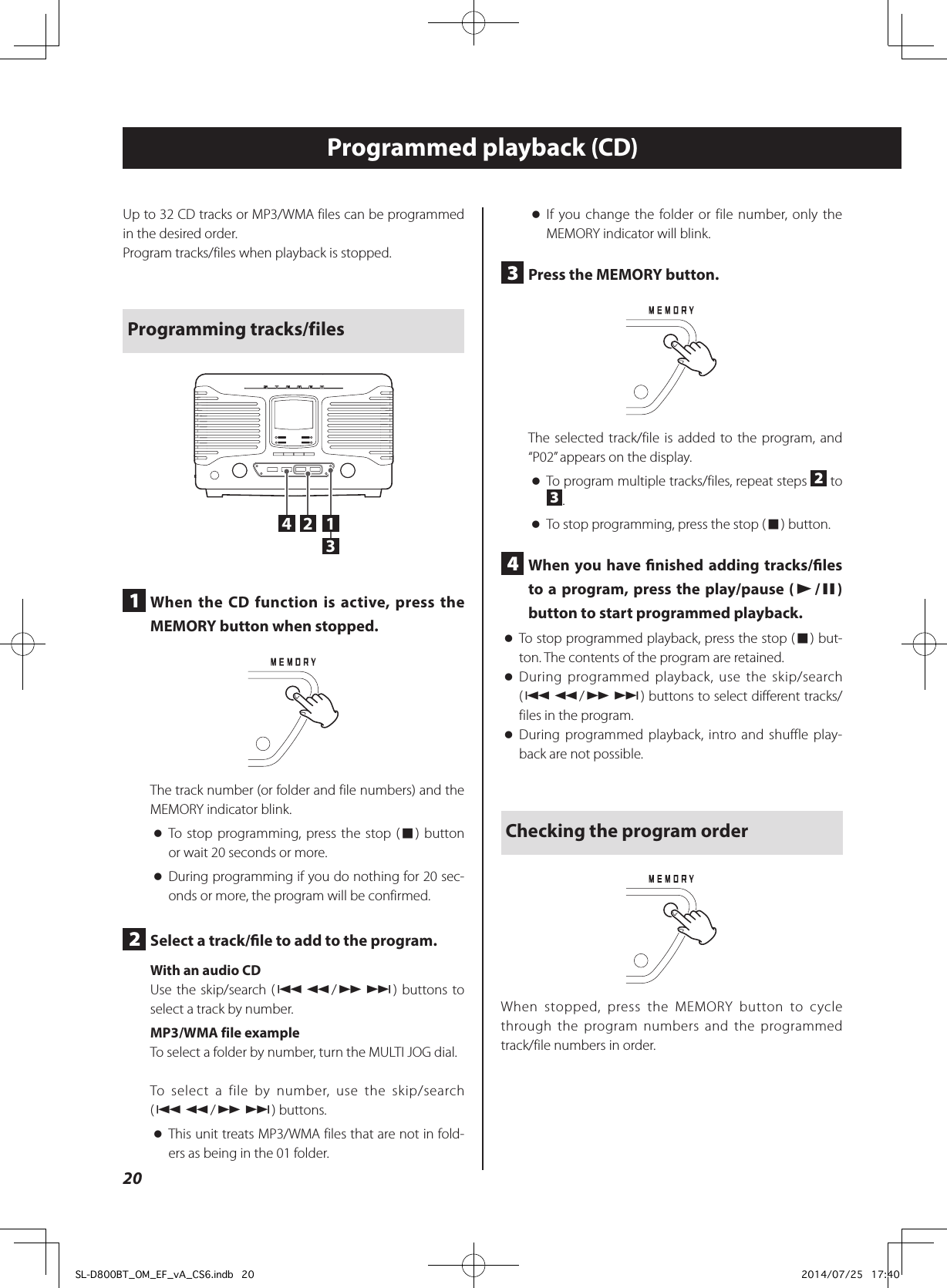 Programmed playback (CD) oIf you change the folder or file number, only the MEMORY indicator will blink.3  Press the MEMORY button.The selected track/file is added to the program, and “P02” appears on the display. oTo program multiple tracks/files, repeat steps  2 to 3. oTo stop programming, press the stop (8) button.4  When you have nished adding tracks/les to a program, press the play/pause (y/9) button to start programmed playback. oTo stop programmed playback, press the stop (8) but-ton. The contents of the program are retained. oDuring programmed playback, use the skip/search (.m/,/) buttons to select different tracks/files in the program. oDuring programmed playback, intro and shuffle play-back are not possible.Checking the program orderWhen stopped, press the MEMORY button to cycle through the program numbers and the programmed track/file numbers in order.Up to 32 CD tracks or MP3/WMA files can be programmed in the desired order.Program tracks/files when playback is stopped.Programming tracks/files24 131  When the CD function is active, press the MEMORY button when stopped.The track number (or folder and file numbers) and the MEMORY indicator blink. oTo stop programming, press the stop (8) button or wait 20 seconds or more. oDuring programming if you do nothing for 20 sec-onds or more, the program will be confirmed.2  Select a track/le to add to the program.With an audio CDUse the skip/search (.m/,/) buttons to select a track by number.MP3/WMA file exampleTo select a folder by number, turn the MULTI JOG dial.To select a file by number, use the skip/search (.m/,/) buttons. oThis unit treats MP3/WMA files that are not in fold-ers as being in the 01 folder.20SL-D800BT_OM_EF_vA_CS6.indb   20 2014/07/25   17:40