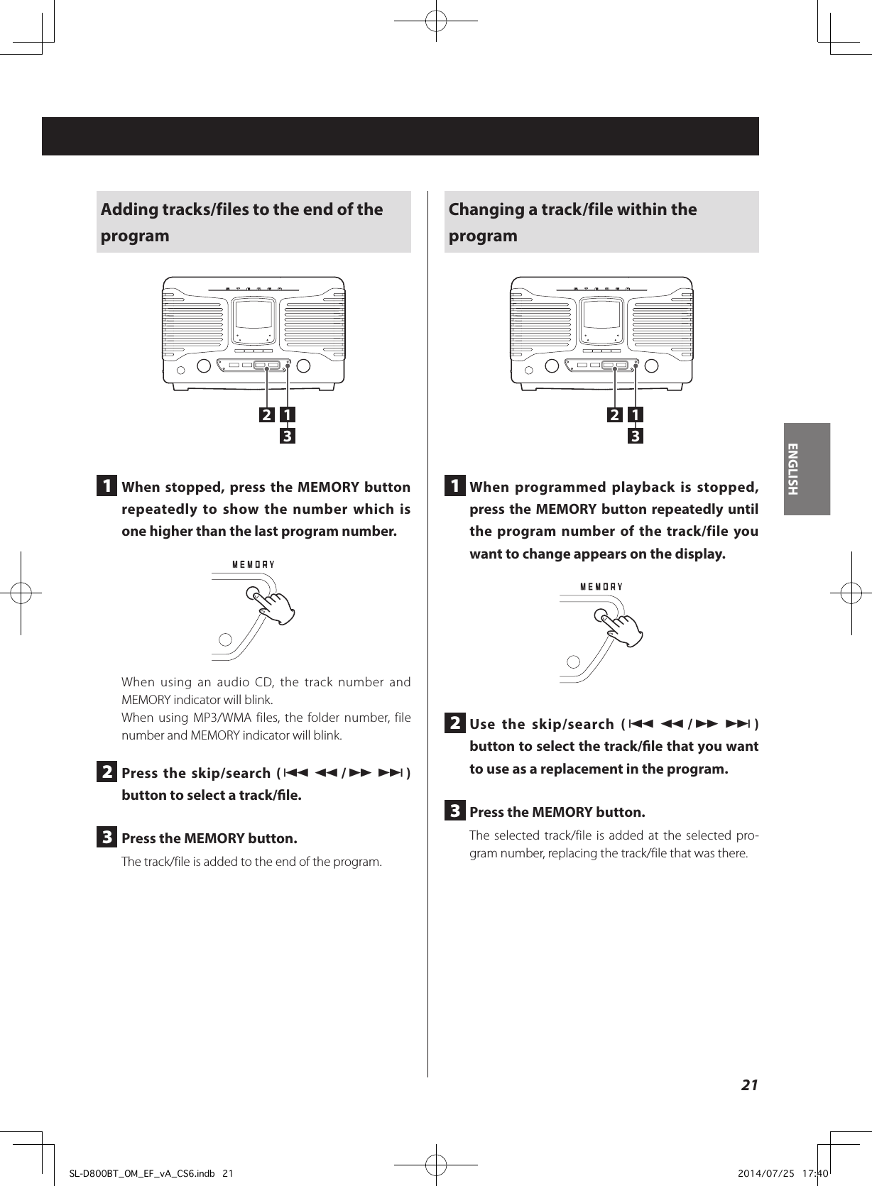 Adding tracks/files to the end of the program1321  When stopped, press the MEMORY button repeatedly to show the number which is one higher than the last program number.When using an audio CD, the track number and MEMORY indicator will blink.When using MP3/WMA files, the folder number, file number and MEMORY indicator will blink.2  Press the skip/search (.m/,/) button to select a track/le.3  Press the MEMORY button.The track/file is added to the end of the program.Changing a track/file within the program1321  When programmed playback is stopped, press the MEMORY button repeatedly until the program number of the track/file you want to change appears on the display.2  Use the skip/search (.m/,/) button to select the track/le that you want to use as a replacement in the program.3  Press the MEMORY button.The selected track/file is added at the selected pro-gram number, replacing the track/file that was there.21ENGLISHSL-D800BT_OM_EF_vA_CS6.indb   21 2014/07/25   17:40
