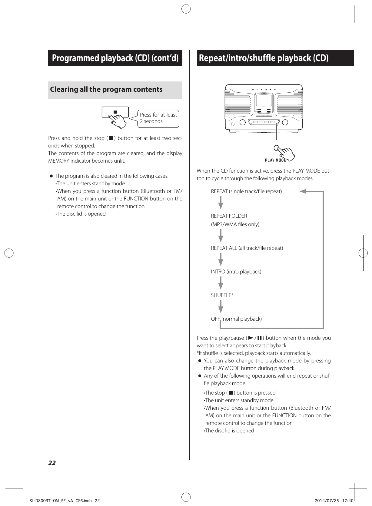 Repeat/intro/shuffle playback (CD)Programmed playback (CD) (cont’d)When the CD function is active, press the PLAY MODE but-ton to cycle through the following playback modes.REPEAT (single track/file repeat)REPEAT FOLDER(MP3/WMA files only)REPEAT ALL (all track/file repeat)INTRO (intro playback)SHUFFLE*OFF (normal playback)Press the play/pause (y/9) button when the mode you want to select appears to start playback. *If shuffle is selected, playback starts automatically. oYou can also change the playback mode by pressing the PLAY MODE button during playback. oAny of the following operations will end repeat or shuf-fle playback mode.•The stop (8) button is pressed•The unit enters standby mode• When you press a function button (Bluetooth or FM/AM) on the main unit or the FUNCTION button on the remote control to change the function•The disc lid is openedClearing all the program contentsPress for at least 2 secondsPress and hold the stop (8) button for at least two sec-onds when stopped.The contents of the program are cleared, and the display MEMORY indicator becomes unlit. oThe program is also cleared in the following cases.•The unit enters standby mode• When you press a function button (Bluetooth or FM/AM) on the main unit or the FUNCTION button on the remote control to change the function•The disc lid is opened22SL-D800BT_OM_EF_vA_CS6.indb   22 2014/07/25   17:40