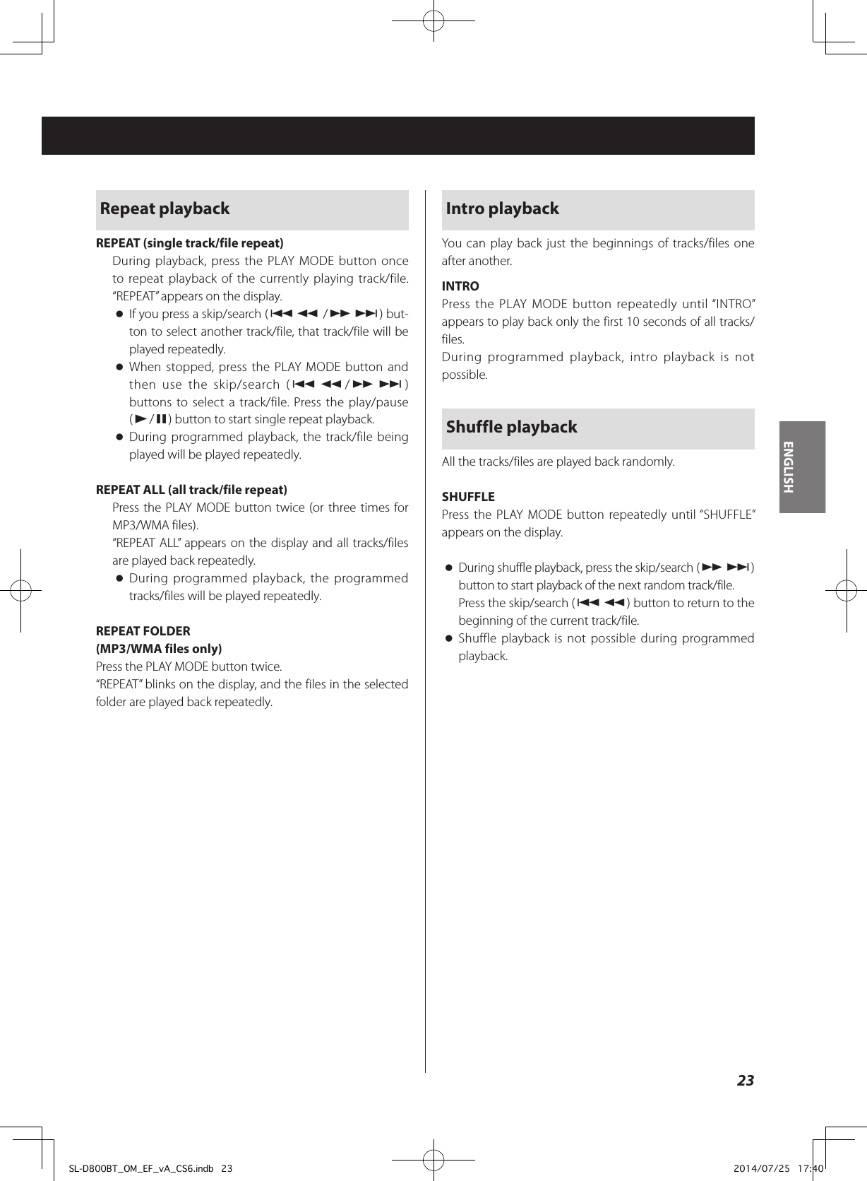 Repeat playbackREPEAT (single track/file repeat)During playback, press the PLAY MODE button once to repeat playback of the currently playing track/file. “REPEAT” appears on the display. oIf you press a skip/search (.m /,/) but-ton to select another track/file, that track/file will be played repeatedly. oWhen stopped, press the PLAY MODE button and then use the skip/search (.m/,/) buttons to select a track/file. Press the play/pause (y/9) button to start single repeat playback. oDuring programmed playback, the track/file being played will be played repeatedly.REPEAT ALL (all track/file repeat)Press the PLAY MODE button twice (or three times for MP3/WMA files).“REPEAT ALL” appears on the display and all tracks/files are played back repeatedly. oDuring programmed playback, the programmed tracks/files will be played repeatedly.REPEAT FOLDER(MP3/WMA files only)Press the PLAY MODE button twice.“REPEAT” blinks on the display, and the files in the selected folder are played back repeatedly.Intro playbackYou can play back just the beginnings of tracks/files one after another.INTROPress the PLAY MODE button repeatedly until “INTRO” appears to play back only the first 10 seconds of all tracks/files.During programmed playback, intro playback is not possible.Shuffle playbackAll the tracks/files are played back randomly.SHUFFLEPress the PLAY MODE button repeatedly until “SHUFFLE” appears on the display. oDuring shuffle playback, press the skip/search (,/) button to start playback of the next random track/file.Press the skip/search (.m) button to return to the beginning of the current track/file. oShuffle playback is not possible during programmed playback.23ENGLISHSL-D800BT_OM_EF_vA_CS6.indb   23 2014/07/25   17:40