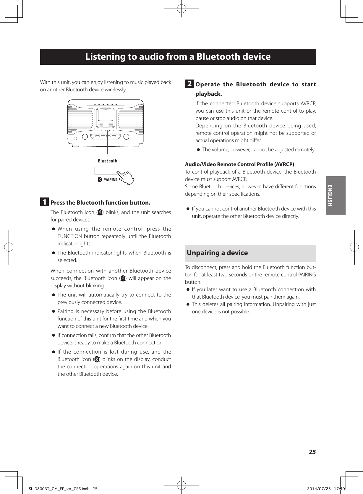 Listening to audio from a Bluetooth deviceWith this unit, you can enjoy listening to music played back on another Bluetooth device wirelessly.1  Press the Bluetooth function button.The Bluetooth icon ( ) blinks, and the unit searches for paired devices. oWhen using the remote control, press the FUNCTION button repeatedly until the Bluetooth indicator lights. oThe Bluetooth indicator lights when Bluetooth is selected.When connection with another Bluetooth device succeeds, the Bluetooth icon ( ) will appear on the display without blinking. oThe unit will automatically try to connect to the previously connected device. oPairing is necessary before using the Bluetooth function of this unit for the first time and when you want to connect a new Bluetooth device. oIf connection fails, confirm that the other Bluetooth device is ready to make a Bluetooth connection. oIf the connection is lost during use, and the Bluetooth icon ( ) blinks on the display, conduct the connection operations again on this unit and the other Bluetooth device.2  Operate the Bluetooth device to start playback.If the connected Bluetooth device supports AVRCP, you can use this unit or the remote control to play, pause or stop audio on that device.Depending on the Bluetooth device being used, remote control operation might not be supported or actual operations might differ. oThe volume, however, cannot be adjusted remotely.Audio/Video Remote Control Profile (AVRCP)To control playback of a Bluetooth device, the Bluetooth device must support AVRCP.Some Bluetooth devices, however, have different functions depending on their specifications. oIf you cannot control another Bluetooth device with this unit, operate the other Bluetooth device directly.Unpairing a deviceTo disconnect, press and hold the Bluetooth function but-ton for at least two seconds or the remote control PAIRING button. oIf you later want to use a Bluetooth connection with that Bluetooth device, you must pair them again. oThis deletes all pairing information. Unpairing with just one device is not possible.25ENGLISHSL-D800BT_OM_EF_vA_CS6.indb   25 2014/07/25   17:40