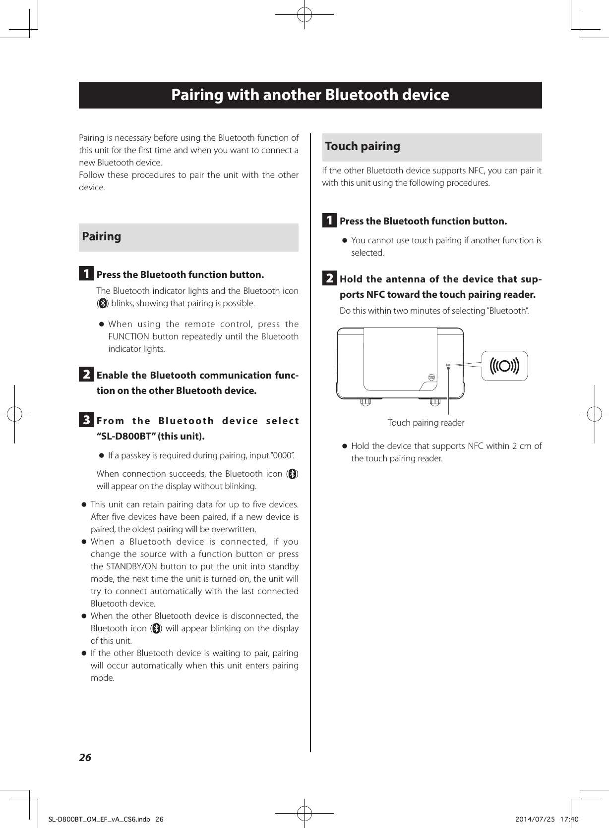 Pairing is necessary before using the Bluetooth function of this unit for the first time and when you want to connect a new Bluetooth device.Follow these procedures to pair the unit with the other device.Pairing1  Press the Bluetooth function button.The Bluetooth indicator lights and the Bluetooth icon () blinks, showing that pairing is possible. oWhen using the remote control, press the FUNCTION button repeatedly until the Bluetooth indicator lights.2  Enable the Bluetooth communication func-tion on the other Bluetooth device.3  From the Bluetooth device select “SL-D800BT” (this unit). oIf a passkey is required during pairing, input “0000”.When connection succeeds, the Bluetooth icon ( ) will appear on the display without blinking. oThis unit can retain pairing data for up to five devices. After five devices have been paired, if a new device is paired, the oldest pairing will be overwritten. oWhen a Bluetooth device is connected, if you change the source with a function button or press the STANDBY/ON button to put the unit into standby mode, the next time the unit is turned on, the unit will try to connect automatically with the last connected Bluetooth device. oWhen the other Bluetooth device is disconnected, the Bluetooth icon ( ) will appear blinking on the display of this unit. oIf the other Bluetooth device is waiting to pair, pairing will occur automatically when this unit enters pairing mode.Touch pairingIf the other Bluetooth device supports NFC, you can pair it with this unit using the following procedures.1  Press the Bluetooth function button. oYou cannot use touch pairing if another function is selected.2  Hold the antenna of the device that sup-ports NFC toward the touch pairing reader.Do this within two minutes of selecting “Bluetooth”.Touch pairing reader oHold the device that supports NFC within 2 cm of the touch pairing reader.Pairing with another Bluetooth device26SL-D800BT_OM_EF_vA_CS6.indb   26 2014/07/25   17:40