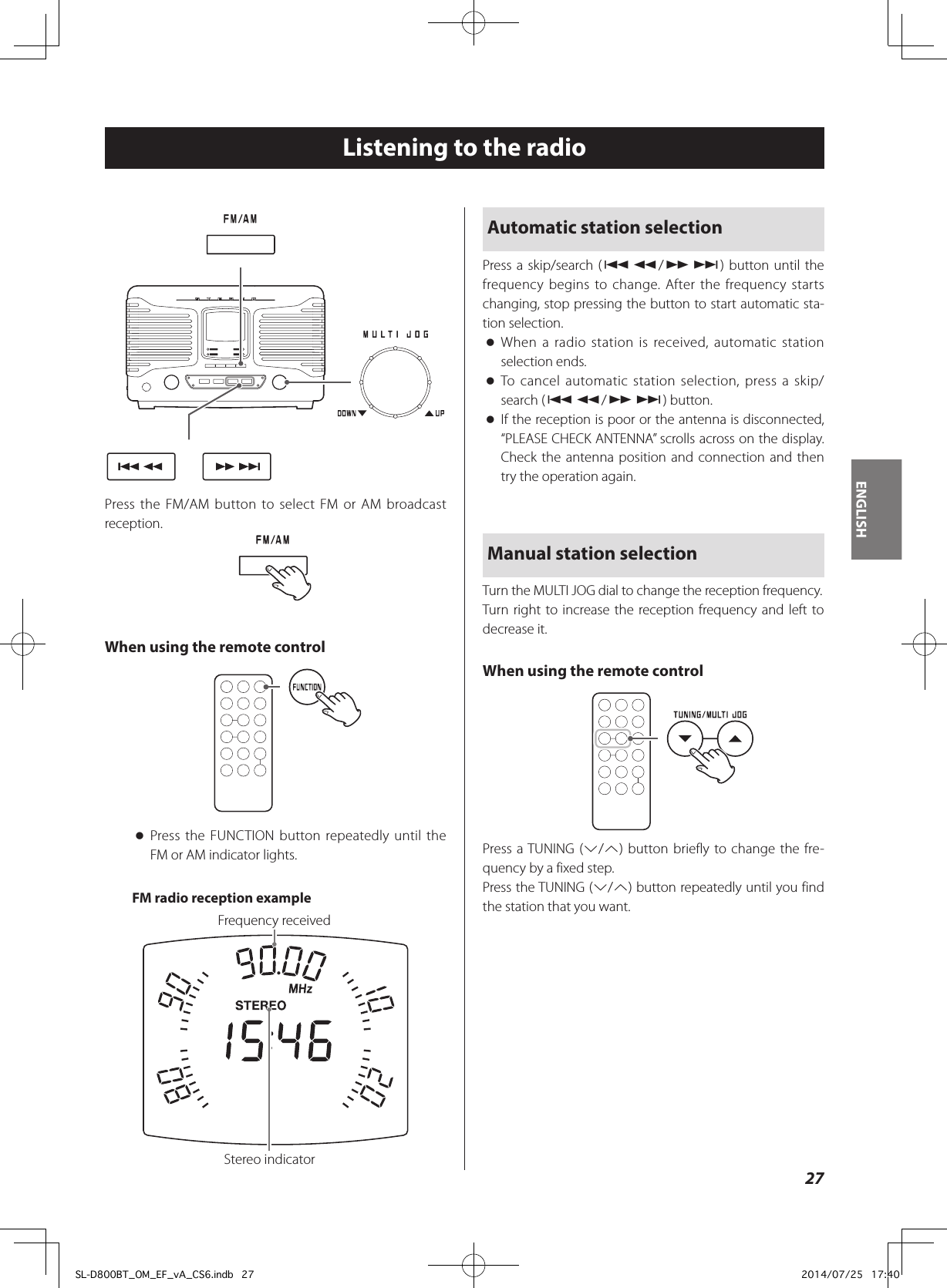 Listening to the radioPress the FM/AM button to select FM or AM broadcast reception.When using the remote control oPress the FUNCTION button repeatedly until the FM or AM indicator lights.FM radio reception exampleStereo indicatorFrequency receivedAutomatic station selectionPress a skip/search (.m/,/) button until the frequency begins to change. After the frequency starts changing, stop pressing the button to start automatic sta-tion selection. oWhen a radio station is received, automatic station selection ends. oTo cancel automatic station selection, press a skip/search (.m/,/) button. oIf the reception is poor or the antenna is disconnected, “PLEASE CHECK ANTENNA” scrolls across on the display. Check the antenna position and connection and then try the operation again.Manual station selectionTurn the MULTI JOG dial to change the reception frequency.Turn right to increase the reception frequency and left to decrease it.When using the remote controlPress a TUNING (j/k) button briefly to change the fre-quency by a fixed step.Press the TUNING (j/k) button repeatedly until you find the station that you want.27ENGLISHSL-D800BT_OM_EF_vA_CS6.indb   27 2014/07/25   17:40