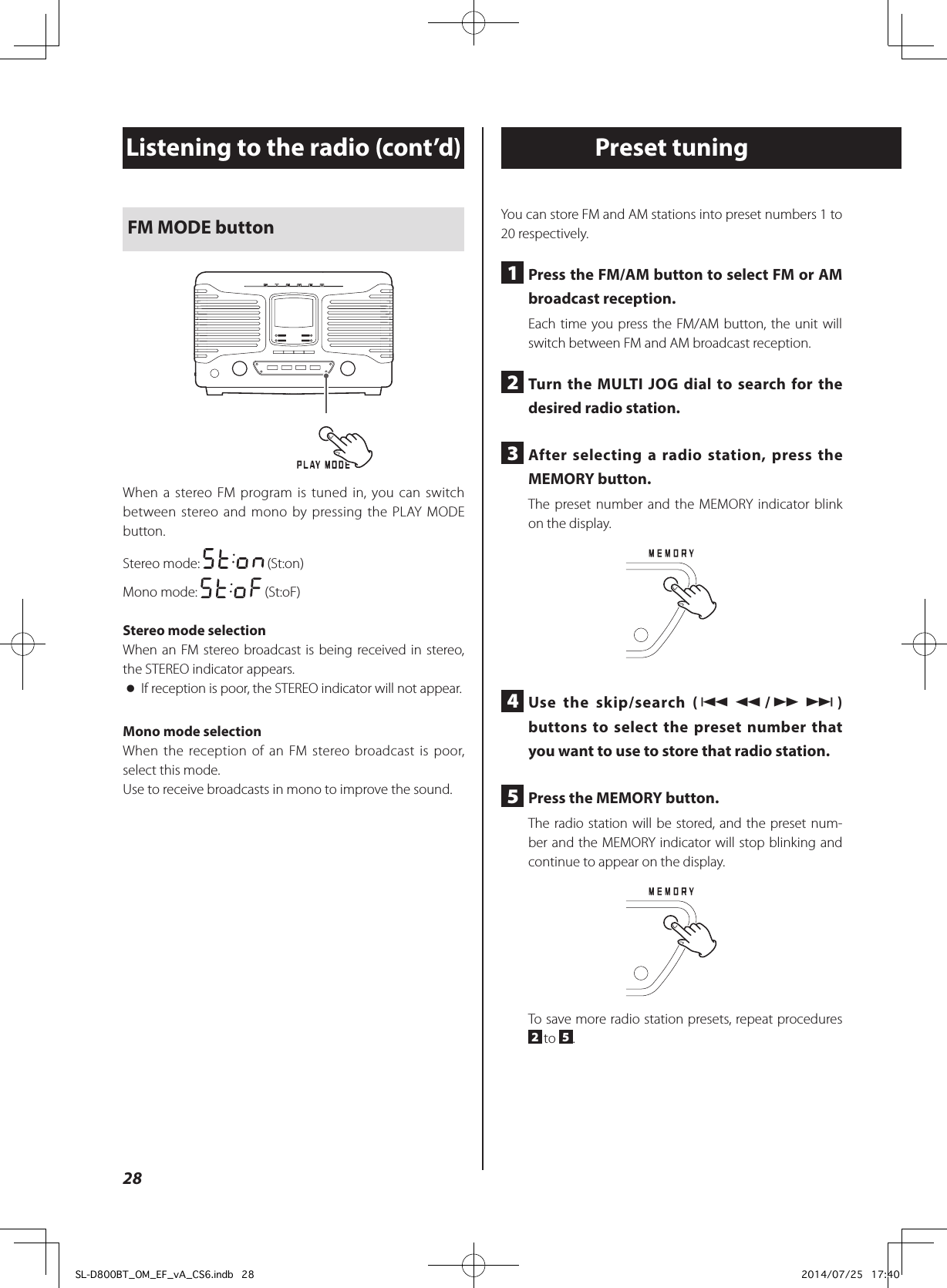 FM MODE buttonWhen a stereo FM program is tuned in, you can switch between stereo and mono by pressing the PLAY MODE button.Stereo mode:   (St:on)Mono mode:   (St:oF)Stereo mode selectionWhen an FM stereo broadcast is being received in stereo, the STEREO indicator appears. oIf reception is poor, the STEREO indicator will not appear.Mono mode selectionWhen the reception of an FM stereo broadcast is poor, select this mode.Use to receive broadcasts in mono to improve the sound.Listening to the radio (cont’d) Preset tuningYou can store FM and AM stations into preset numbers 1 to 20 respectively.1  Press the FM/AM button to select FM or AM broadcast reception.Each time you press the FM/AM button, the unit will switch between FM and AM broadcast reception.2  Turn the MULTI JOG dial to search for the desired radio station.3  After selecting a radio station, press the MEMORY button.The preset number and the MEMORY indicator blink on the display.4  Use the skip/search (.m/,/) buttons to select the preset number that you want to use to store that radio station.5  Press the MEMORY button.The radio station will be stored, and the preset num-ber and the MEMORY indicator will stop blinking and continue to appear on the display.To save more radio station presets, repeat procedures 2 to  5.28SL-D800BT_OM_EF_vA_CS6.indb   28 2014/07/25   17:40