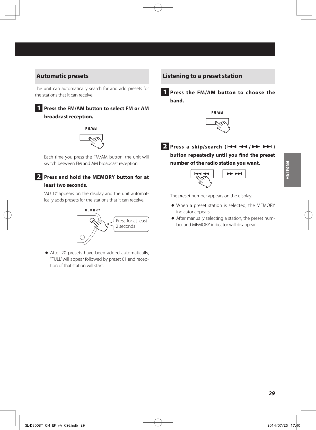 Automatic presetsThe unit can automatically search for and add presets for the stations that it can receive.1  Press the FM/AM button to select FM or AM broadcast reception.Each time you press the FM/AM button, the unit will switch between FM and AM broadcast reception.2  Press and hold the MEMORY button for at least two seconds.“AUTO” appears on the display and the unit automat-ically adds presets for the stations that it can receive.Press for at least 2 seconds oAfter 20 presets have been added automatically, “FULL” will appear followed by preset 01 and recep-tion of that station will start.Listening to a preset station1  Press the FM/AM button to choose the band.2  Press a skip/search (.m/,/) button repeatedly until you nd the preset number of the radio station you want.The preset number appears on the display. oWhen a preset station is selected, the MEMORY indicator appears. oAfter manually selecting a station, the preset num-ber and MEMORY indicator will disappear.29ENGLISHSL-D800BT_OM_EF_vA_CS6.indb   29 2014/07/25   17:40