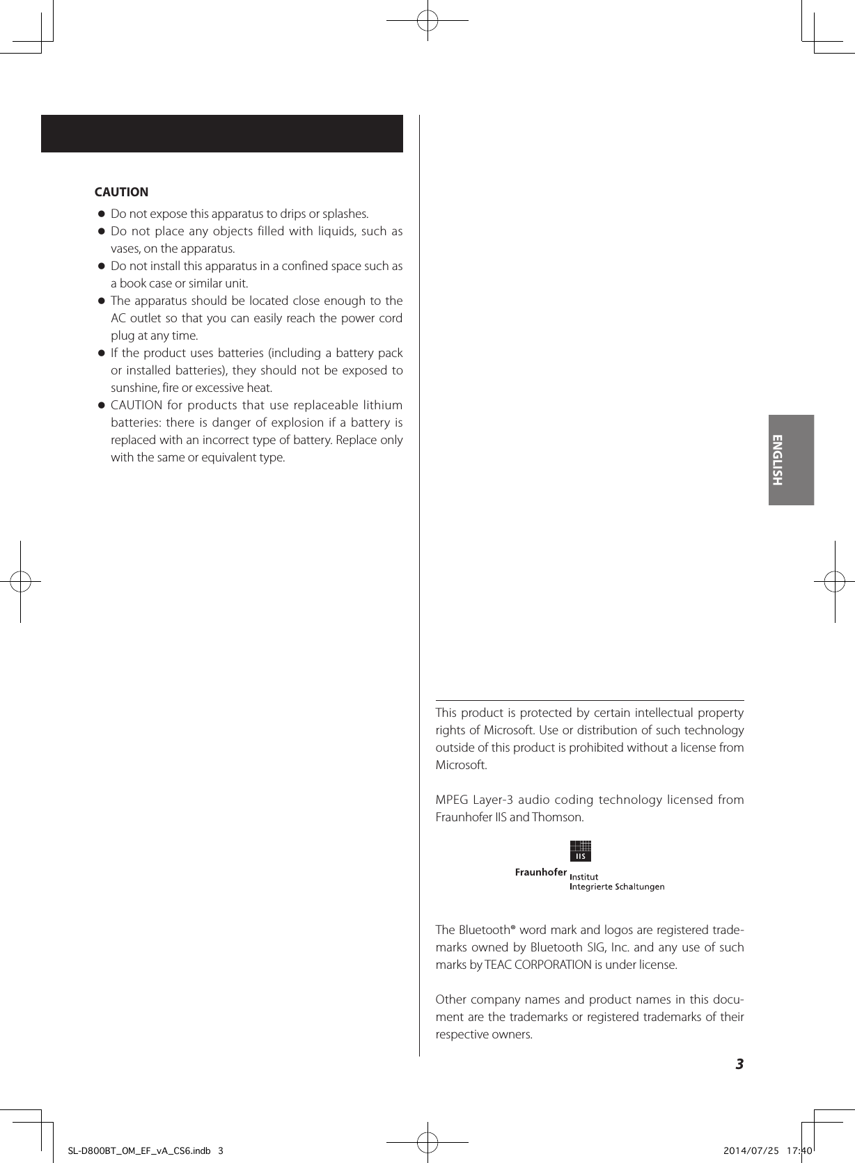 3ENGLISHCAUTION oDo not expose this apparatus to drips or splashes. oDo not place any objects filled with liquids, such as vases, on the apparatus. oDo not install this apparatus in a confined space such as a book case or similar unit. oThe apparatus should be located close enough to the AC outlet so that you can easily reach the power cord plug at any time. oIf the product uses batteries (including a battery pack or installed batteries), they should not be exposed to sunshine, fire or excessive heat. oCAUTION for products that use replaceable lithium batteries: there is danger of explosion if a battery is replaced with an incorrect type of battery. Replace only with the same or equivalent type.This product is protected by certain intellectual property rights of Microsoft. Use or distribution of such technology outside of this product is prohibited without a license from Microsoft.MPEG Layer-3 audio coding technology licensed from Fraunhofer IIS and Thomson.The Bluetooth® word mark and logos are registered trade-marks owned by Bluetooth SIG, Inc. and any use of such marks by TEAC CORPORATION is under license.Other company names and product names in this docu-ment are the trademarks or registered trademarks of their respective owners.SL-D800BT_OM_EF_vA_CS6.indb   3 2014/07/25   17:40