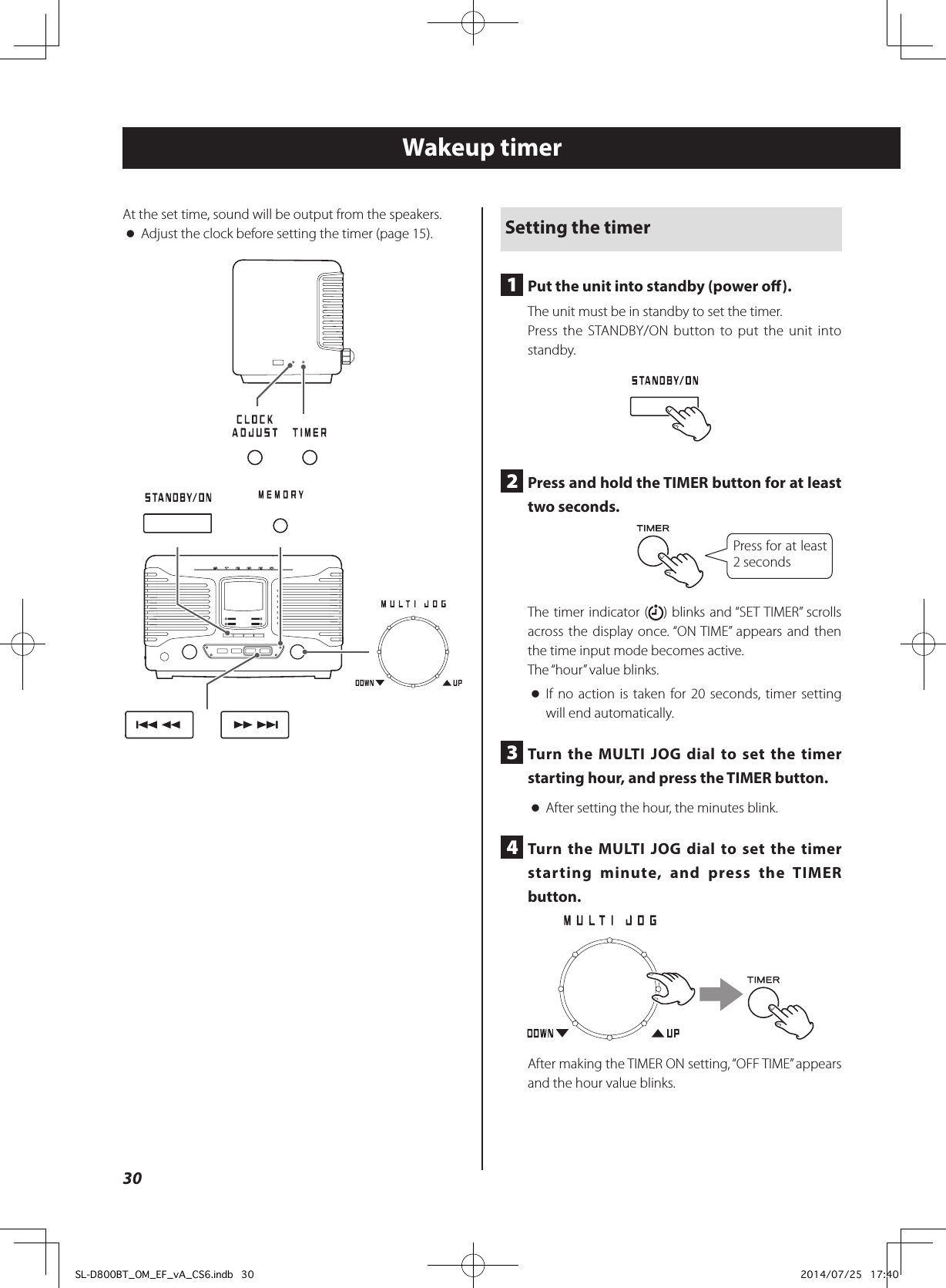 Wakeup timerAt the set time, sound will be output from the speakers. oAdjust the clock before setting the timer (page 15). Setting the timer1  Put the unit into standby (power o).The unit must be in standby to set the timer.Press the STANDBY/ON button to put the unit into standby.2  Press and hold the TIMER button for at least two seconds.Press for at least 2 secondsThe timer indicator ( ) blinks and “SET TIMER” scrolls across the display once. “ON TIME” appears and then the time input mode becomes active.The “hour” value blinks. oIf no action is taken for 20 seconds, timer setting will end automatically.3  Turn the MULTI JOG dial to set the timer starting hour, and press the TIMER button. oAfter setting the hour, the minutes blink.4  Turn the MULTI JOG dial to set the timer starting minute, and press the TIMER button.eAfter making the TIMER ON setting, “OFF TIME” appears and the hour value blinks.30SL-D800BT_OM_EF_vA_CS6.indb   30 2014/07/25   17:40