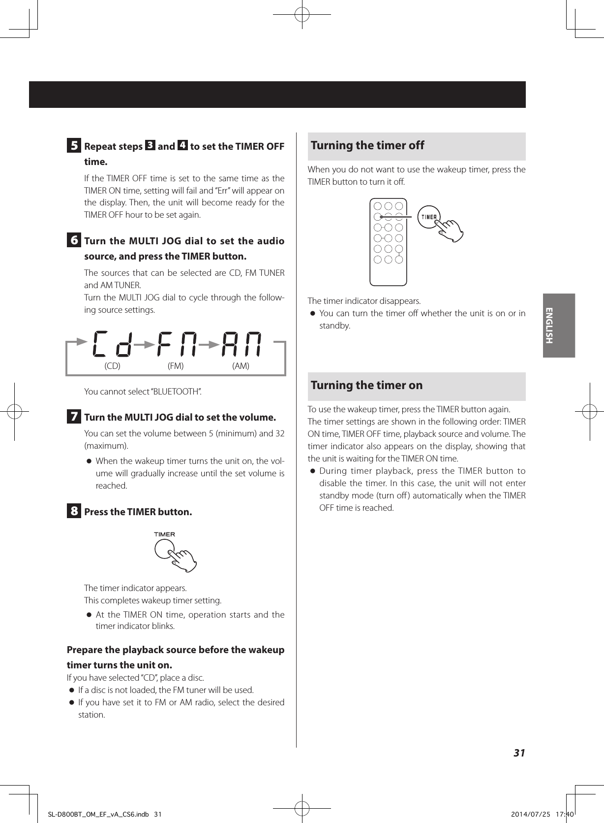 5  Repeat steps  3 and  4 to set the TIMER OFF time.If the TIMER OFF time is set to the same time as the TIMER ON time, setting will fail and “Err” will appear on the display. Then, the unit will become ready for the TIMER OFF hour to be set again.6  Turn the MULTI JOG dial to set the audio source, and press the TIMER button.The sources that can be selected are CD, FM TUNER and AM TUNER.Turn the MULTI JOG dial to cycle through the follow-ing source settings.        (CD)  (FM)  (AM)You cannot select “BLUETOOTH”.7  Turn the MULTI JOG dial to set the volume.You can set the volume between 5 (minimum) and 32 (maximum). oWhen the wakeup timer turns the unit on, the vol-ume will gradually increase until the set volume is reached.8  Press the TIMER button.The timer indicator appears.This completes wakeup timer setting. oAt the TIMER ON time, operation starts and the timer indicator blinks.Prepare the playback source before the wakeup timer turns the unit on.If you have selected “CD”, place a disc. oIf a disc is not loaded, the FM tuner will be used. oIf you have set it to FM or AM radio, select the desired station.Turning the timer offWhen you do not want to use the wakeup timer, press the TIMER button to turn it off.The timer indicator disappears. oYou can turn the timer off whether the unit is on or in standby.Turning the timer onTo use the wakeup timer, press the TIMER button again.The timer settings are shown in the following order: TIMER ON time, TIMER OFF time, playback source and volume. The timer indicator also appears on the display, showing that the unit is waiting for the TIMER ON time. oDuring timer playback, press the TIMER button to disable the timer. In this case, the unit will not enter standby mode (turn off) automatically when the TIMER OFF time is reached.31ENGLISHSL-D800BT_OM_EF_vA_CS6.indb   31 2014/07/25   17:40