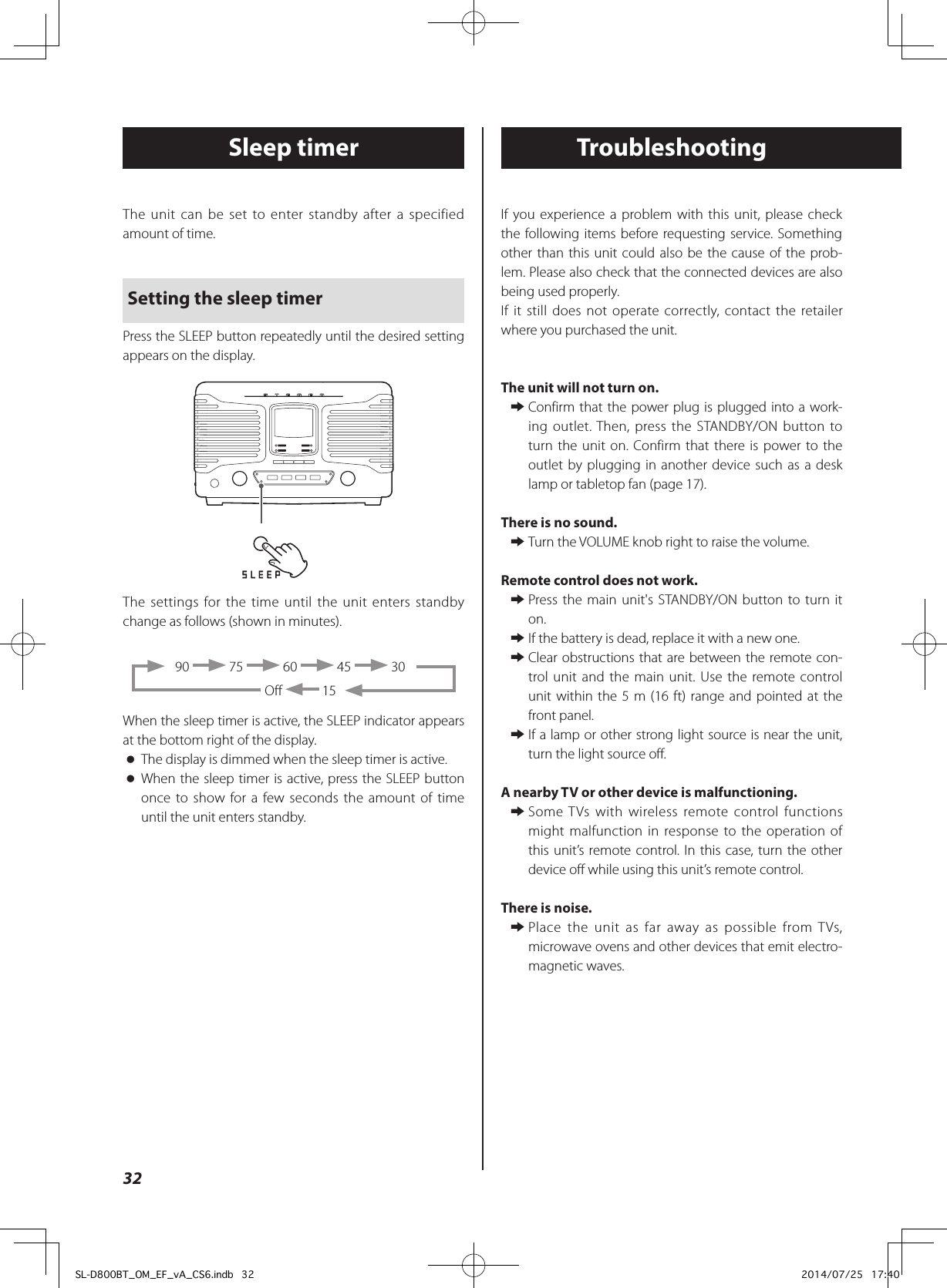 The unit can be set to enter standby after a specified amount of time.Setting the sleep timerPress the SLEEP button repeatedly until the desired setting appears on the display.The settings for the time until the unit enters standby change as follows (shown in minutes).90   75   60   45   30Off   15When the sleep timer is active, the SLEEP indicator appears at the bottom right of the display. oThe display is dimmed when the sleep timer is active. oWhen the sleep timer is active, press the SLEEP button once to show for a few seconds the amount of time until the unit enters standby.Sleep timer TroubleshootingIf you experience a problem with this unit, please check the following items before requesting service. Something other than this unit could also be the cause of the prob-lem. Please also check that the connected devices are also being used properly.If it still does not operate correctly, contact the retailer where you purchased the unit.The unit will not turn on. eConfirm that the power plug is plugged into a work-ing outlet. Then, press the STANDBY/ON button to turn the unit on. Confirm that there is power to the outlet by plugging in another device such as a desk lamp or tabletop fan (page 17).There is no sound. eTurn the VOLUME knob right to raise the volume.Remote control does not work. ePress the main unit&apos;s STANDBY/ON button to turn it on. eIf the battery is dead, replace it with a new one. eClear obstructions that are between the remote con-trol unit and the main unit. Use the remote control unit within the 5 m (16 ft) range and pointed at the front panel. eIf a lamp or other strong light source is near the unit, turn the light source off.A nearby TV or other device is malfunctioning. eSome TVs with wireless remote control functions might malfunction in response to the operation of this unit’s remote control. In this case, turn the other device off while using this unit’s remote control.There is noise. ePlace the unit as far away as possible from TVs, microwave ovens and other devices that emit electro-magnetic waves.32SL-D800BT_OM_EF_vA_CS6.indb   32 2014/07/25   17:40