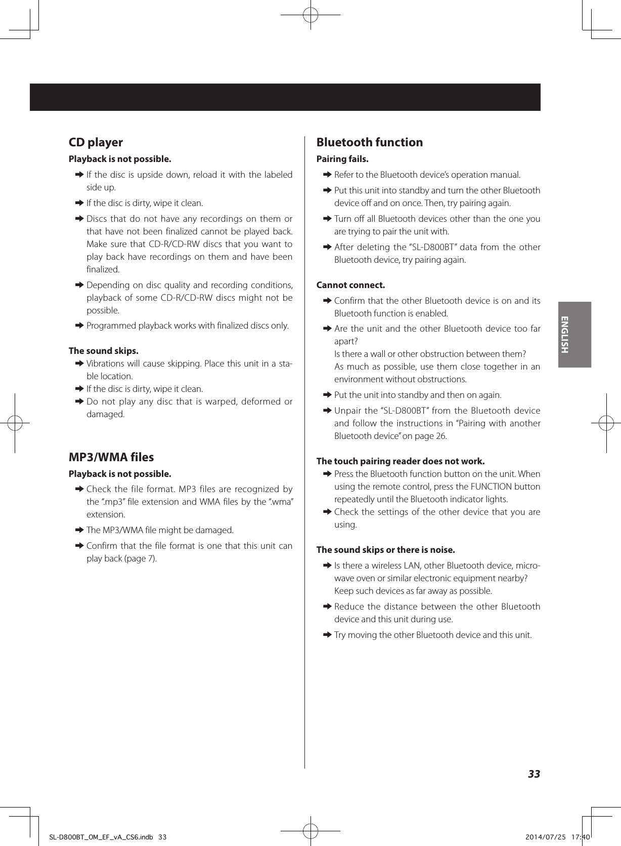 CD playerPlayback is not possible. eIf the disc is upside down, reload it with the labeled side up. eIf the disc is dirty, wipe it clean. eDiscs that do not have any recordings on them or that have not been finalized cannot be played back. Make sure that CD-R/CD-RW discs that you want to play back have recordings on them and have been finalized. eDepending on disc quality and recording conditions, playback of some CD-R/CD-RW discs might not be possible. eProgrammed playback works with finalized discs only.The sound skips. eVibrations will cause skipping. Place this unit in a sta-ble location. eIf the disc is dirty, wipe it clean. eDo not play any disc that is warped, deformed or damaged.MP3/WMA filesPlayback is not possible. eCheck the file format. MP3 files are recognized by the “.mp3” file extension and WMA files by the “.wma” extension. eThe MP3/WMA file might be damaged. eConfirm that the file format is one that this unit can play back (page 7).Bluetooth functionPairing fails. eRefer to the Bluetooth device’s operation manual. ePut this unit into standby and turn the other Bluetooth device off and on once. Then, try pairing again. eTurn off all Bluetooth devices other than the one you are trying to pair the unit with. eAfter deleting the “SL-D800BT” data from the other Bluetooth device, try pairing again.Cannot connect. eConfirm that the other Bluetooth device is on and its Bluetooth function is enabled. eAre the unit and the other Bluetooth device too far apart?Is there a wall or other obstruction between them?As much as possible, use them close together in an environment without obstructions. ePut the unit into standby and then on again. eUnpair the “SL-D800BT” from the Bluetooth device and follow the instructions in “Pairing with another Bluetooth device” on page 26.The touch pairing reader does not work. ePress the Bluetooth function button on the unit. When using the remote control, press the FUNCTION button repeatedly until the Bluetooth indicator lights. eCheck the settings of the other device that you are using.The sound skips or there is noise. eIs there a wireless LAN, other Bluetooth device, micro-wave oven or similar electronic equipment nearby?Keep such devices as far away as possible. eReduce the distance between the other Bluetooth device and this unit during use. eTry moving the other Bluetooth device and this unit.33ENGLISHSL-D800BT_OM_EF_vA_CS6.indb   33 2014/07/25   17:40